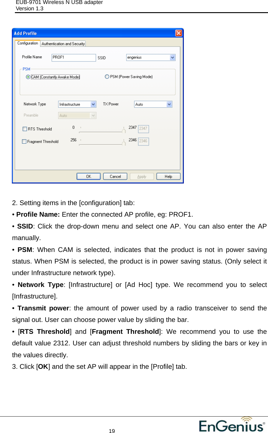 EUB-9701 Wireless N USB adapter                                     Version 1.3    19                                                            2. Setting items in the [configuration] tab: • Profile Name: Enter the connected AP profile, eg: PROF1. • SSID: Click the drop-down menu and select one AP. You can also enter the AP manually. •  PSM: When CAM is selected, indicates that the product is not in power saving status. When PSM is selected, the product is in power saving status. (Only select it under Infrastructure network type). •  Network Type: [Infrastructure] or [Ad Hoc] type. We recommend you to select [Infrastructure]. •  Transmit power: the amount of power used by a radio transceiver to send the signal out. User can choose power value by sliding the bar. • [RTS Threshold] and [Fragment Threshold]: We recommend you to use the default value 2312. User can adjust threshold numbers by sliding the bars or key in the values directly. 3. Click [OK] and the set AP will appear in the [Profile] tab. 