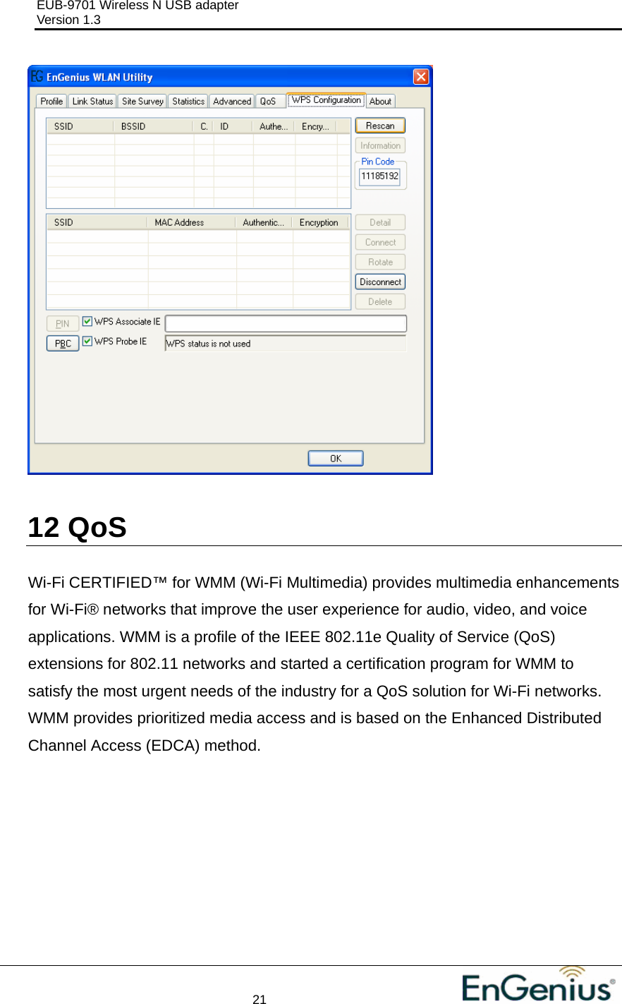 EUB-9701 Wireless N USB adapter                                     Version 1.3    21                                                            12  QoS  Wi-Fi CERTIFIED™ for WMM (Wi-Fi Multimedia) provides multimedia enhancements for Wi-Fi® networks that improve the user experience for audio, video, and voice applications. WMM is a profile of the IEEE 802.11e Quality of Service (QoS) extensions for 802.11 networks and started a certification program for WMM to satisfy the most urgent needs of the industry for a QoS solution for Wi-Fi networks. WMM provides prioritized media access and is based on the Enhanced Distributed Channel Access (EDCA) method. 