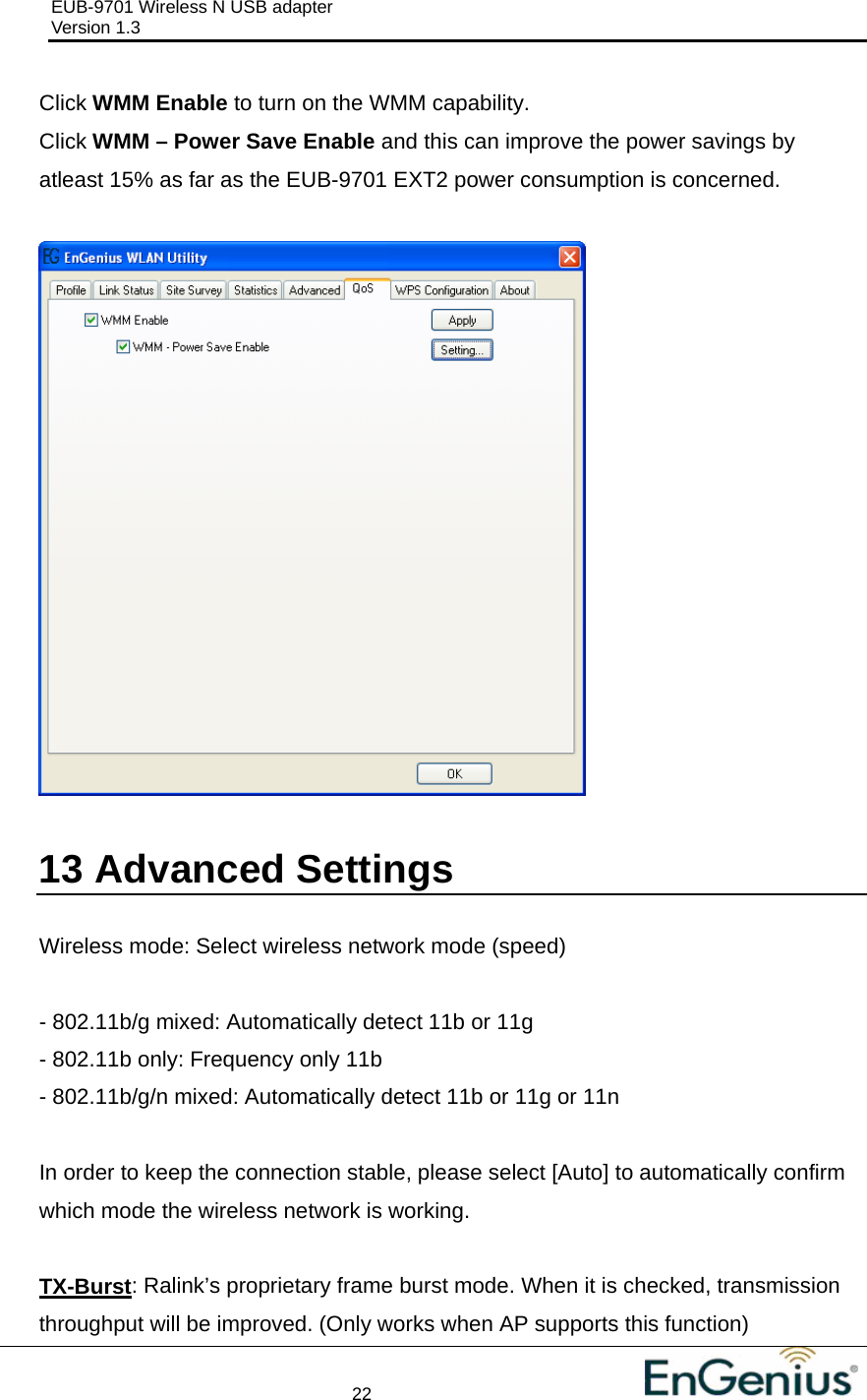 EUB-9701 Wireless N USB adapter                                     Version 1.3    22                                                          Click WMM Enable to turn on the WMM capability. Click WMM – Power Save Enable and this can improve the power savings by atleast 15% as far as the EUB-9701 EXT2 power consumption is concerned.    13  Advanced Settings  Wireless mode: Select wireless network mode (speed)  - 802.11b/g mixed: Automatically detect 11b or 11g - 802.11b only: Frequency only 11b - 802.11b/g/n mixed: Automatically detect 11b or 11g or 11n  In order to keep the connection stable, please select [Auto] to automatically confirm which mode the wireless network is working.  TX-Burst: Ralink’s proprietary frame burst mode. When it is checked, transmission throughput will be improved. (Only works when AP supports this function) 