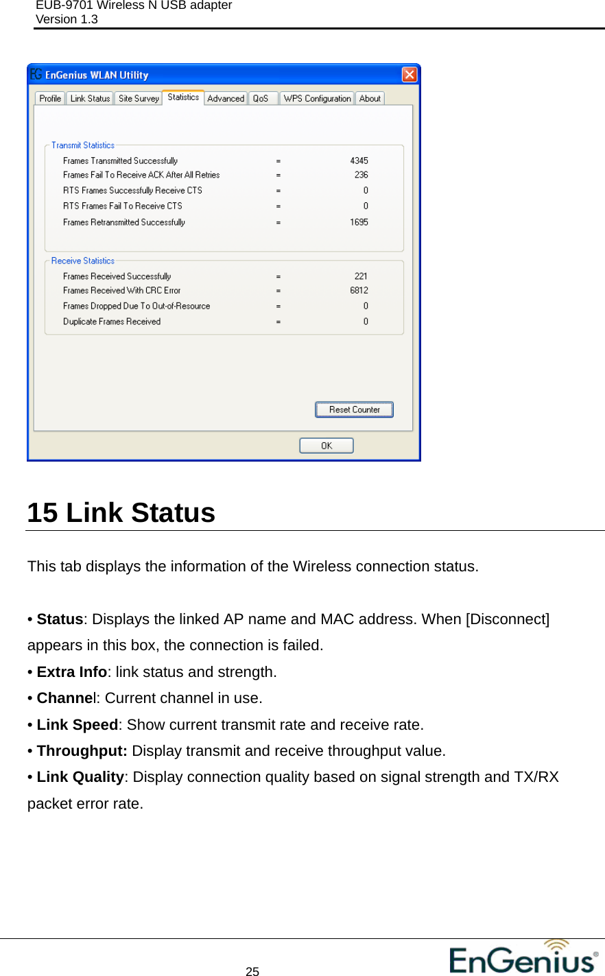 EUB-9701 Wireless N USB adapter                                     Version 1.3    25                                                            15  Link Status  This tab displays the information of the Wireless connection status.  • Status: Displays the linked AP name and MAC address. When [Disconnect] appears in this box, the connection is failed. • Extra Info: link status and strength. • Channel: Current channel in use. • Link Speed: Show current transmit rate and receive rate. • Throughput: Display transmit and receive throughput value. • Link Quality: Display connection quality based on signal strength and TX/RX packet error rate.  