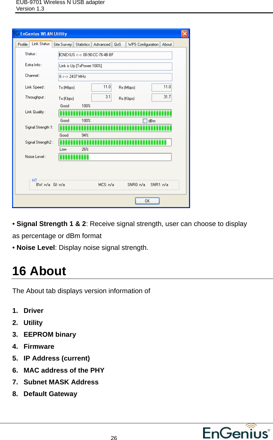 EUB-9701 Wireless N USB adapter                                     Version 1.3    26                                                            • Signal Strength 1 &amp; 2: Receive signal strength, user can choose to display as percentage or dBm format • Noise Level: Display noise signal strength.  16  About  The About tab displays version information of  1. Driver 2. Utility 3. EEPROM binary 4. Firmware 5. IP Address (current) 6.  MAC address of the PHY 7. Subnet MASK Address 8. Default Gateway  