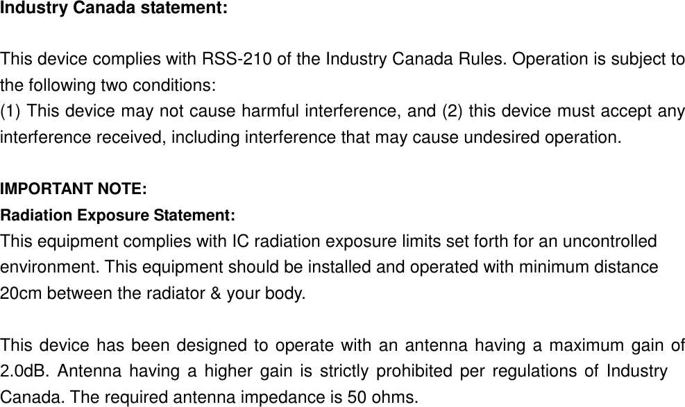 Industry Canada statement:  This device complies with RSS-210 of the Industry Canada Rules. Operation is subject to the following two conditions:   (1) This device may not cause harmful interference, and (2) this device must accept any interference received, including interference that may cause undesired operation.  IMPORTANT NOTE: Radiation Exposure Statement: This equipment complies with IC radiation exposure limits set forth for an uncontrolled environment. This equipment should be installed and operated with minimum distance 20cm between the radiator &amp; your body.  This device has been designed to operate with an antenna having a maximum gain of 2.0dB. Antenna  having a higher  gain is strictly  prohibited per regulations  of Industry Canada. The required antenna impedance is 50 ohms.    