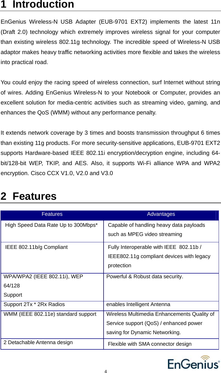                                                                                          4                                                                            1 Introduction  EnGenius Wireless-N USB Adapter (EUB-9701 EXT2) implements the latest 11n (Draft 2.0) technology which extremely improves wireless signal for your computer than existing wireless 802.11g technology. The incredible speed of Wireless-N USB adaptor makes heavy traffic networking activities more flexible and takes the wireless into practical road.   You could enjoy the racing speed of wireless connection, surf Internet without string of wires. Adding EnGenius Wireless-N to your Notebook or Computer, provides an excellent solution for media-centric activities such as streaming video, gaming, and enhances the QoS (WMM) without any performance penalty.   It extends network coverage by 3 times and boosts transmission throughput 6 times than existing 11g products. For more security-sensitive applications, EUB-9701 EXT2 supports Hardware-based IEEE 802.11i encryption/decryption engine, including 64-bit/128-bit WEP, TKIP, and AES. Also, it supports Wi-Fi alliance WPA and WPA2 encryption. Cisco CCX V1.0, V2.0 and V3.0  2 Features  Features  Advantages High Speed Data Rate Up to 300Mbps*  Capable of handling heavy data payloads such as MPEG video streaming IEEE 802.11b/g Compliant  Fully Interoperable with IEEE  802.11b / IEEE802.11g compliant devices with legacy protection WPA/WPA2 (IEEE 802.11i), WEP 64/128 Support Powerful &amp; Robust data security.  Support 2Tx * 2Rx Radios  enables Intelligent Antenna  WMM (IEEE 802.11e) standard support  Wireless Multimedia Enhancements Quality ofService support (QoS) / enhanced power saving for Dynamic Networking. 2 Detachable Antenna design  Flexible with SMA connector design 