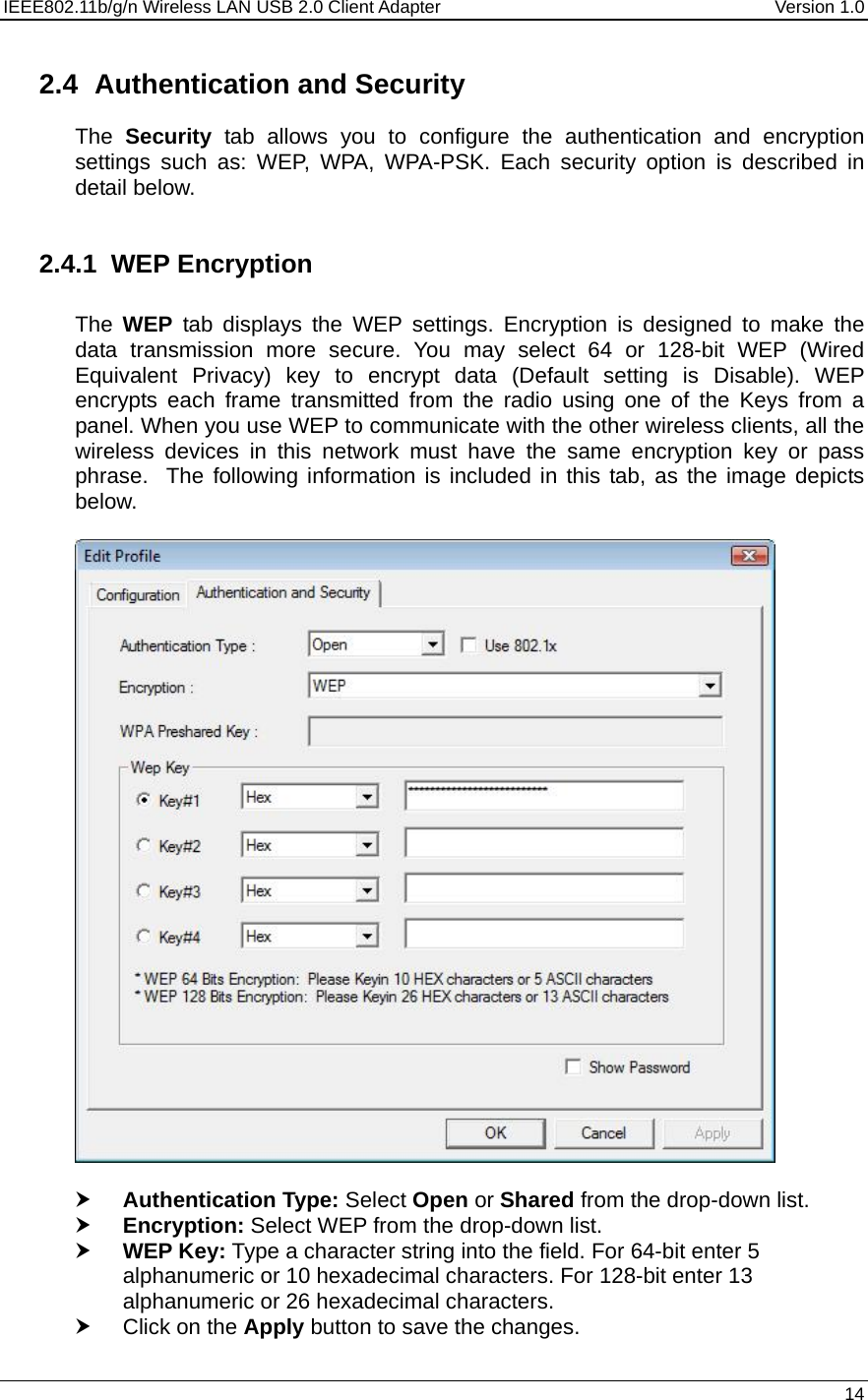 IEEE802.11b/g/n Wireless LAN USB 2.0 Client Adapter  Version 1.0   14  2.4  Authentication and Security The  Security tab allows you to configure the authentication and encryption settings such as: WEP, WPA, WPA-PSK. Each security option is described in detail below.   2.4.1 WEP Encryption  The  WEP tab displays the WEP settings. Encryption is designed to make the data transmission more secure. You may select 64 or 128-bit WEP (Wired Equivalent Privacy) key to encrypt data (Default setting is Disable). WEP encrypts each frame transmitted from the radio using one of the Keys from a panel. When you use WEP to communicate with the other wireless clients, all the wireless devices in this network must have the same encryption key or pass phrase.  The following information is included in this tab, as the image depicts below.    h Authentication Type: Select Open or Shared from the drop-down list.  h Encryption: Select WEP from the drop-down list.  h WEP Key: Type a character string into the field. For 64-bit enter 5 alphanumeric or 10 hexadecimal characters. For 128-bit enter 13 alphanumeric or 26 hexadecimal characters.  h Click on the Apply button to save the changes.  