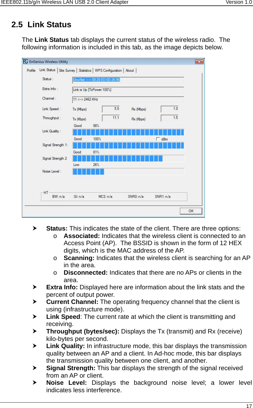 IEEE802.11b/g/n Wireless LAN USB 2.0 Client Adapter  Version 1.0   17  2.5 Link Status The Link Status tab displays the current status of the wireless radio.  The following information is included in this tab, as the image depicts below.    h Status: This indicates the state of the client. There are three options: o Associated: Indicates that the wireless client is connected to an Access Point (AP).  The BSSID is shown in the form of 12 HEX digits, which is the MAC address of the AP. o Scanning: Indicates that the wireless client is searching for an AP in the area. o Disconnected: Indicates that there are no APs or clients in the area.  h Extra Info: Displayed here are information about the link stats and the percent of output power.  h Current Channel: The operating frequency channel that the client is using (infrastructure mode).  h Link Speed: The current rate at which the client is transmitting and receiving. h Throughput (bytes/sec): Displays the Tx (transmit) and Rx (receive) kilo-bytes per second. h Link Quality: In infrastructure mode, this bar displays the transmission quality between an AP and a client. In Ad-hoc mode, this bar displays the transmission quality between one client, and another. h Signal Strength: This bar displays the strength of the signal received from an AP or client. h Noise Level: Displays the background noise level; a lower level indicates less interference.  