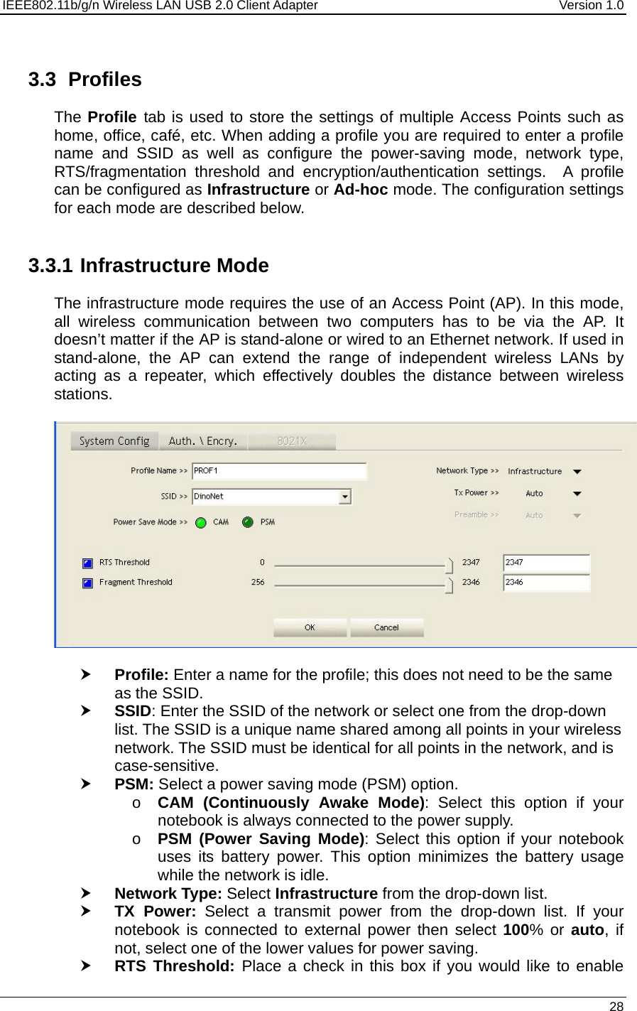 IEEE802.11b/g/n Wireless LAN USB 2.0 Client Adapter  Version 1.0   28   3.3 Profiles The Profile  tab is used to store the settings of multiple Access Points such as home, office, café, etc. When adding a profile you are required to enter a profile name and SSID as well as configure the power-saving mode, network type, RTS/fragmentation threshold and encryption/authentication settings.  A profile can be configured as Infrastructure or Ad-hoc mode. The configuration settings for each mode are described below.    3.3.1 Infrastructure Mode The infrastructure mode requires the use of an Access Point (AP). In this mode, all wireless communication between two computers has to be via the AP. It doesn’t matter if the AP is stand-alone or wired to an Ethernet network. If used in stand-alone, the AP can extend the range of independent wireless LANs by acting as a repeater, which effectively doubles the distance between wireless stations.    h Profile: Enter a name for the profile; this does not need to be the same as the SSID.  h SSID: Enter the SSID of the network or select one from the drop-down list. The SSID is a unique name shared among all points in your wireless network. The SSID must be identical for all points in the network, and is case-sensitive. h PSM: Select a power saving mode (PSM) option.  o CAM (Continuously Awake Mode): Select this option if your notebook is always connected to the power supply.  o PSM (Power Saving Mode): Select this option if your notebook uses its battery power. This option minimizes the battery usage while the network is idle.  h Network Type: Select Infrastructure from the drop-down list.  h TX Power: Select a transmit power from the drop-down list. If your notebook is connected to external power then select 100% or auto, if not, select one of the lower values for power saving.  h RTS Threshold: Place a check in this box if you would like to enable 