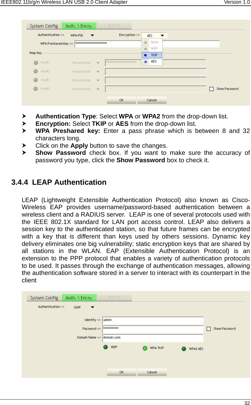 IEEE802.11b/g/n Wireless LAN USB 2.0 Client Adapter  Version 1.0   32    h Authentication Type: Select WPA or WPA2 from the drop-down list.  h Encryption: Select TKIP or AES from the drop-down list.  h WPA Preshared key: Enter a pass phrase which is between 8 and 32 characters long.  h Click on the Apply button to save the changes.  h Show Password check box. If you want to make sure the accuracy of password you type, click the Show Password box to check it.  3.4.4  LEAP Authentication   LEAP (Lightweight Extensible Authentication Protocol) also known as Cisco-Wireless EAP provides username/password-based authentication between a wireless client and a RADIUS server.  LEAP is one of several protocols used with the IEEE 802.1X standard for LAN port access control. LEAP also delivers a session key to the authenticated station, so that future frames can be encrypted with a key that is different than keys used by others sessions. Dynamic key delivery eliminates one big vulnerability; static encryption keys that are shared by all stations in the WLAN. EAP (Extensible Authentication Protocol) is an extension to the PPP protocol that enables a variety of authentication protocols to be used. It passes through the exchange of authentication messages, allowing the authentication software stored in a server to interact with its counterpart in the client     