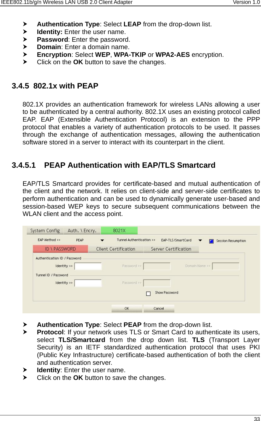 IEEE802.11b/g/n Wireless LAN USB 2.0 Client Adapter  Version 1.0   33  h Authentication Type: Select LEAP from the drop-down list.  h Identity: Enter the user name. h Password: Enter the password. h Domain: Enter a domain name. h Encryption: Select WEP, WPA-TKIP or WPA2-AES encryption. h Click on the OK button to save the changes.   3.4.5 802.1x with PEAP  802.1X provides an authentication framework for wireless LANs allowing a user to be authenticated by a central authority. 802.1X uses an existing protocol called EAP. EAP (Extensible Authentication Protocol) is an extension to the PPP protocol that enables a variety of authentication protocols to be used. It passes through the exchange of authentication messages, allowing the authentication software stored in a server to interact with its counterpart in the client.  3.4.5.1  PEAP Authentication with EAP/TLS Smartcard  EAP/TLS Smartcard provides for certificate-based and mutual authentication of the client and the network. It relies on client-side and server-side certificates to perform authentication and can be used to dynamically generate user-based and session-based WEP keys to secure subsequent communications between the WLAN client and the access point.    h Authentication Type: Select PEAP from the drop-down list.  h Protocol: If your network uses TLS or Smart Card to authenticate its users, select  TLS/Smartcard from the drop down list. TLS (Transport Layer Security) is an IETF standardized authentication protocol that uses PKI (Public Key Infrastructure) certificate-based authentication of both the client and authentication server. h Identity: Enter the user name. h Click on the OK button to save the changes.     