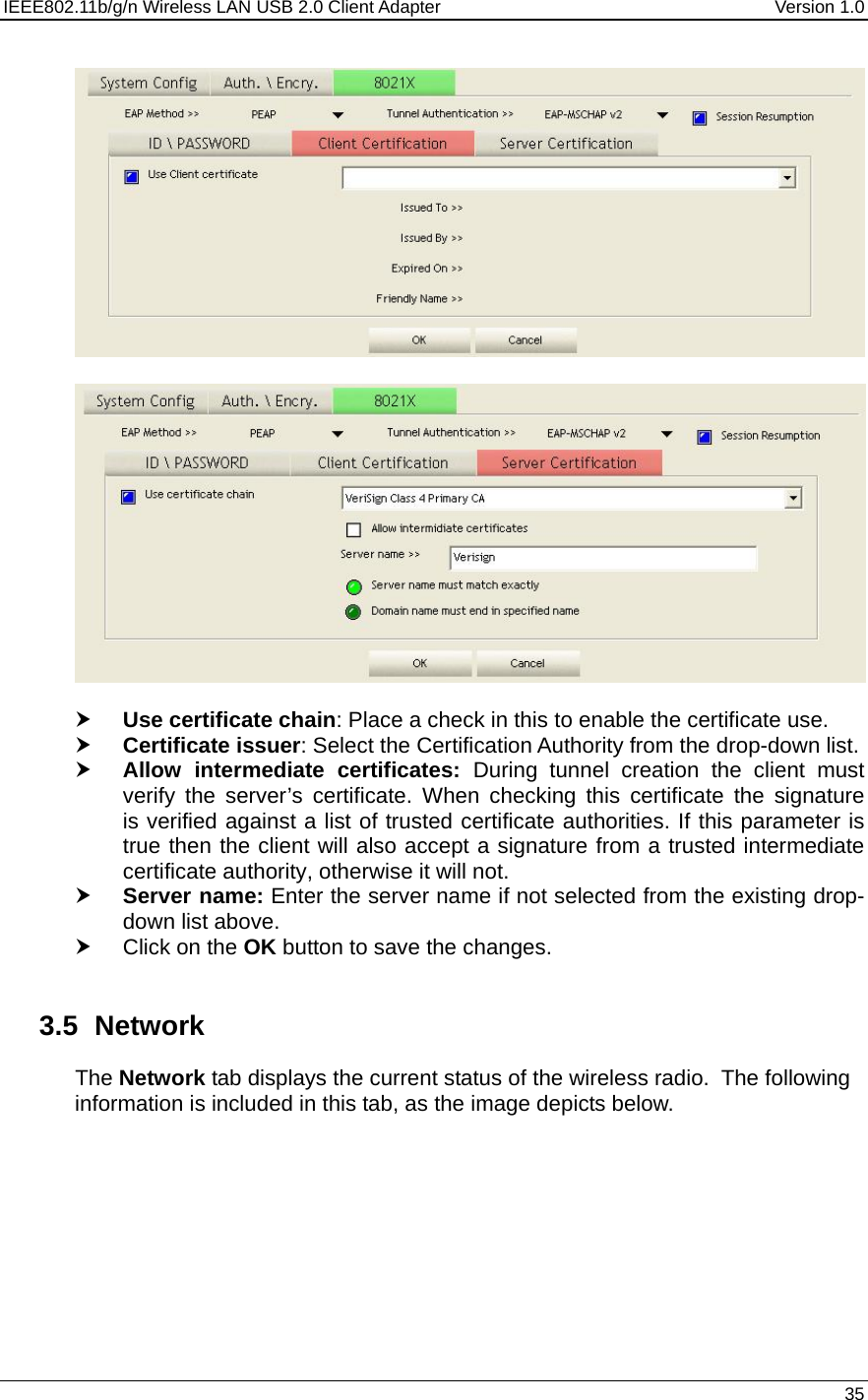 IEEE802.11b/g/n Wireless LAN USB 2.0 Client Adapter  Version 1.0   35      h Use certificate chain: Place a check in this to enable the certificate use.  h Certificate issuer: Select the Certification Authority from the drop-down list.  h Allow intermediate certificates: During tunnel creation the client must verify the server’s certificate. When checking this certificate the signature is verified against a list of trusted certificate authorities. If this parameter is true then the client will also accept a signature from a trusted intermediate certificate authority, otherwise it will not. h Server name: Enter the server name if not selected from the existing drop-down list above.  h Click on the OK button to save the changes.    3.5 Network The Network tab displays the current status of the wireless radio.  The following information is included in this tab, as the image depicts below.  