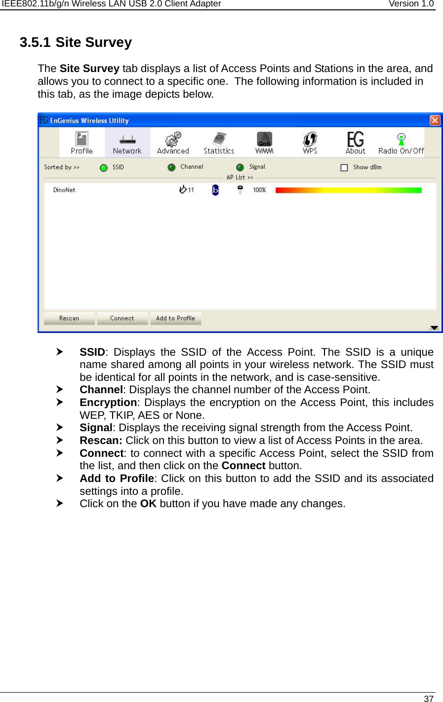IEEE802.11b/g/n Wireless LAN USB 2.0 Client Adapter  Version 1.0   37  3.5.1 Site Survey The Site Survey tab displays a list of Access Points and Stations in the area, and allows you to connect to a specific one.  The following information is included in this tab, as the image depicts below.    h SSID: Displays the SSID of the Access Point. The SSID is a unique name shared among all points in your wireless network. The SSID must be identical for all points in the network, and is case-sensitive. h Channel: Displays the channel number of the Access Point. h Encryption: Displays the encryption on the Access Point, this includes WEP, TKIP, AES or None.  h Signal: Displays the receiving signal strength from the Access Point.  h Rescan: Click on this button to view a list of Access Points in the area. h Connect: to connect with a specific Access Point, select the SSID from the list, and then click on the Connect button. h Add to Profile: Click on this button to add the SSID and its associated settings into a profile.  h Click on the OK button if you have made any changes.  