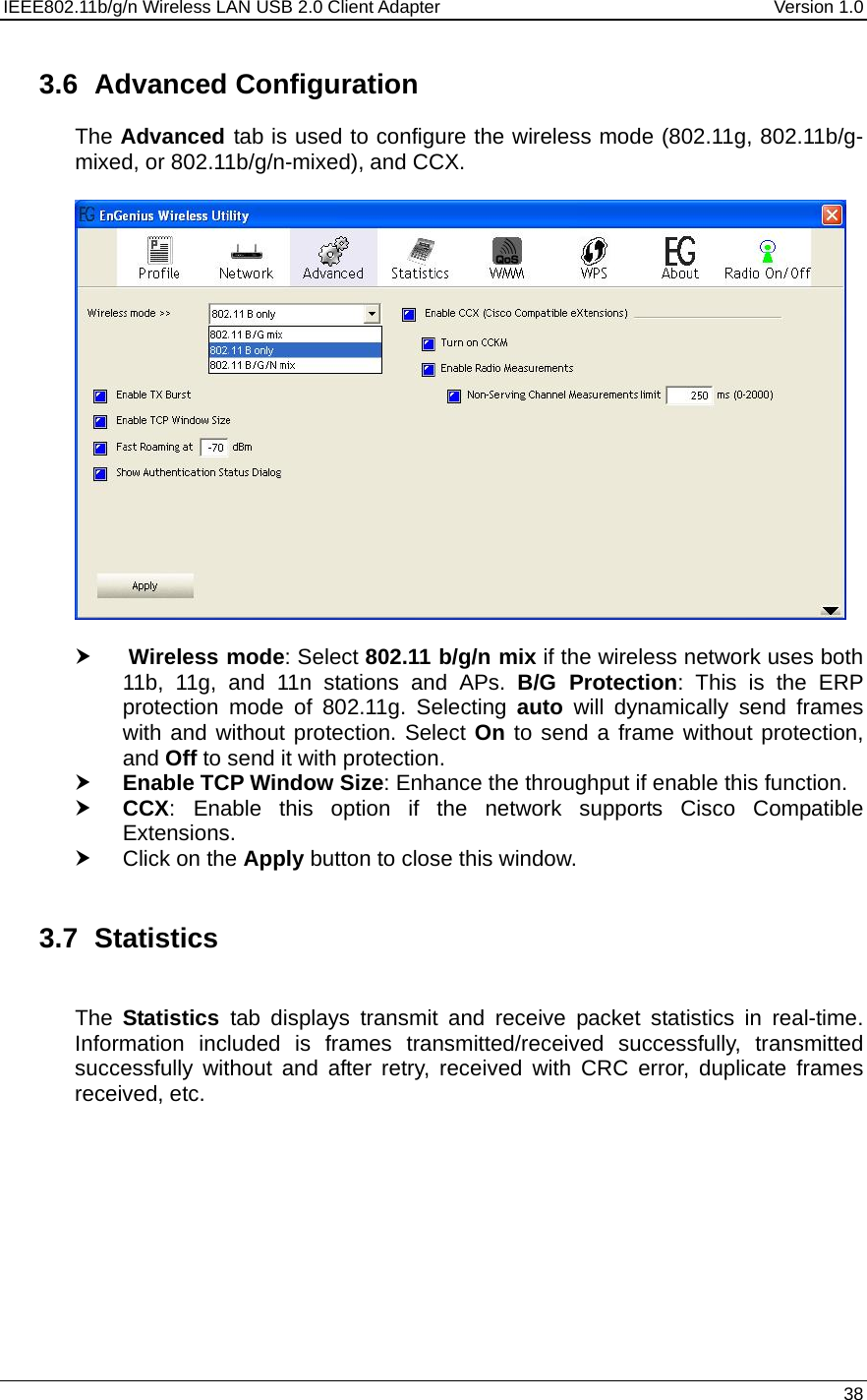 IEEE802.11b/g/n Wireless LAN USB 2.0 Client Adapter  Version 1.0   38  3.6 Advanced Configuration The Advanced tab is used to configure the wireless mode (802.11g, 802.11b/g-mixed, or 802.11b/g/n-mixed), and CCX.      h  Wireless mode: Select 802.11 b/g/n mix if the wireless network uses both 11b, 11g, and 11n stations and APs. B/G Protection: This is the ERP protection mode of 802.11g. Selecting auto will dynamically send frames with and without protection. Select On to send a frame without protection, and Off to send it with protection.   h Enable TCP Window Size: Enhance the throughput if enable this function.  h CCX: Enable this option if the network supports Cisco Compatible Extensions.  h Click on the Apply button to close this window.   3.7 Statistics  The  Statistics  tab displays transmit and receive packet statistics in real-time. Information included is frames transmitted/received successfully, transmitted successfully without and after retry, received with CRC error, duplicate frames received, etc.   