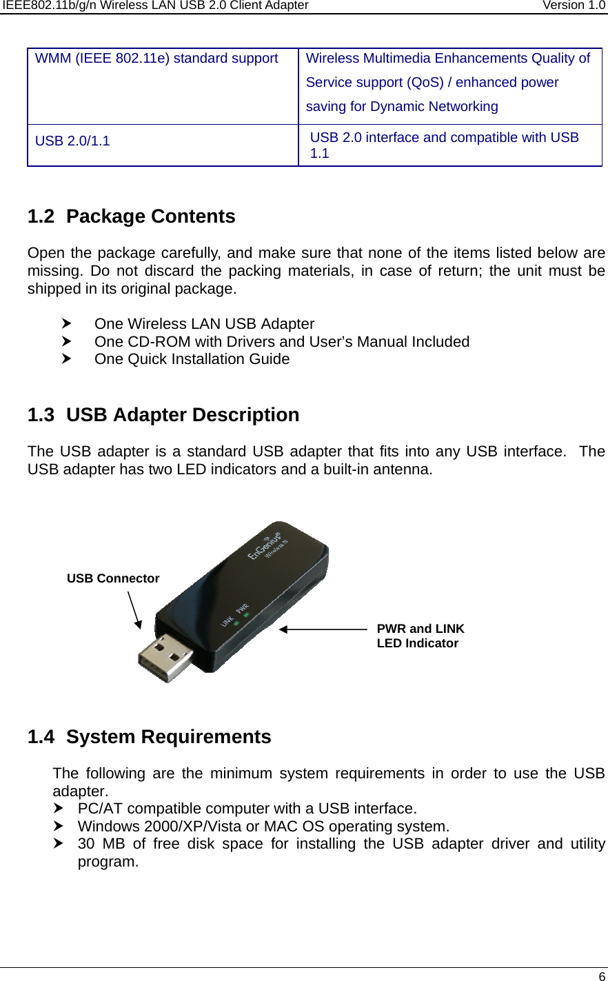 IEEE802.11b/g/n Wireless LAN USB 2.0 Client Adapter  Version 1.0   6  WMM (IEEE 802.11e) standard support   Wireless Multimedia Enhancements Quality of Service support (QoS) / enhanced power saving for Dynamic Networking USB 2.0/1.1  USB 2.0 interface and compatible with USB 1.1   1.2 Package Contents Open the package carefully, and make sure that none of the items listed below are missing. Do not discard the packing materials, in case of return; the unit must be shipped in its original package.  h  One Wireless LAN USB Adapter h  One CD-ROM with Drivers and User’s Manual Included h  One Quick Installation Guide   1.3  USB Adapter Description The USB adapter is a standard USB adapter that fits into any USB interface.  The USB adapter has two LED indicators and a built-in antenna.                1.4 System Requirements The following are the minimum system requirements in order to use the USB adapter. h  PC/AT compatible computer with a USB interface. h  Windows 2000/XP/Vista or MAC OS operating system. h  30 MB of free disk space for installing the USB adapter driver and utility program.    PWR and LINK LED Indicator USB Connector