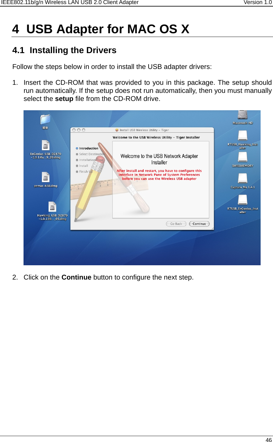 IEEE802.11b/g/n Wireless LAN USB 2.0 Client Adapter  Version 1.0   46  4  USB Adapter for MAC OS X  4.1  Installing the Drivers Follow the steps below in order to install the USB adapter drivers:  1.  Insert the CD-ROM that was provided to you in this package. The setup should run automatically. If the setup does not run automatically, then you must manually select the setup file from the CD-ROM drive.    2. Click on the Continue button to configure the next step.  