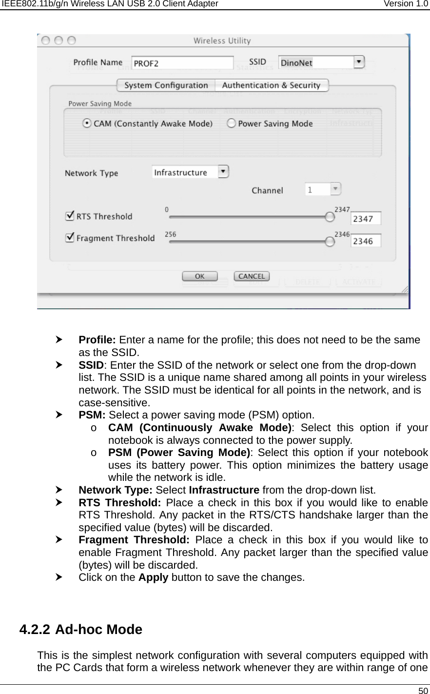 IEEE802.11b/g/n Wireless LAN USB 2.0 Client Adapter  Version 1.0   50     h Profile: Enter a name for the profile; this does not need to be the same as the SSID.  h SSID: Enter the SSID of the network or select one from the drop-down list. The SSID is a unique name shared among all points in your wireless network. The SSID must be identical for all points in the network, and is case-sensitive. h PSM: Select a power saving mode (PSM) option.  o CAM (Continuously Awake Mode): Select this option if your notebook is always connected to the power supply.  o PSM (Power Saving Mode): Select this option if your notebook uses its battery power. This option minimizes the battery usage while the network is idle.  h Network Type: Select Infrastructure from the drop-down list.  h RTS Threshold: Place a check in this box if you would like to enable RTS Threshold. Any packet in the RTS/CTS handshake larger than the specified value (bytes) will be discarded.   h Fragment Threshold: Place a check in this box if you would like to enable Fragment Threshold. Any packet larger than the specified value (bytes) will be discarded.  h Click on the Apply button to save the changes.     4.2.2 Ad-hoc Mode This is the simplest network configuration with several computers equipped with the PC Cards that form a wireless network whenever they are within range of one 