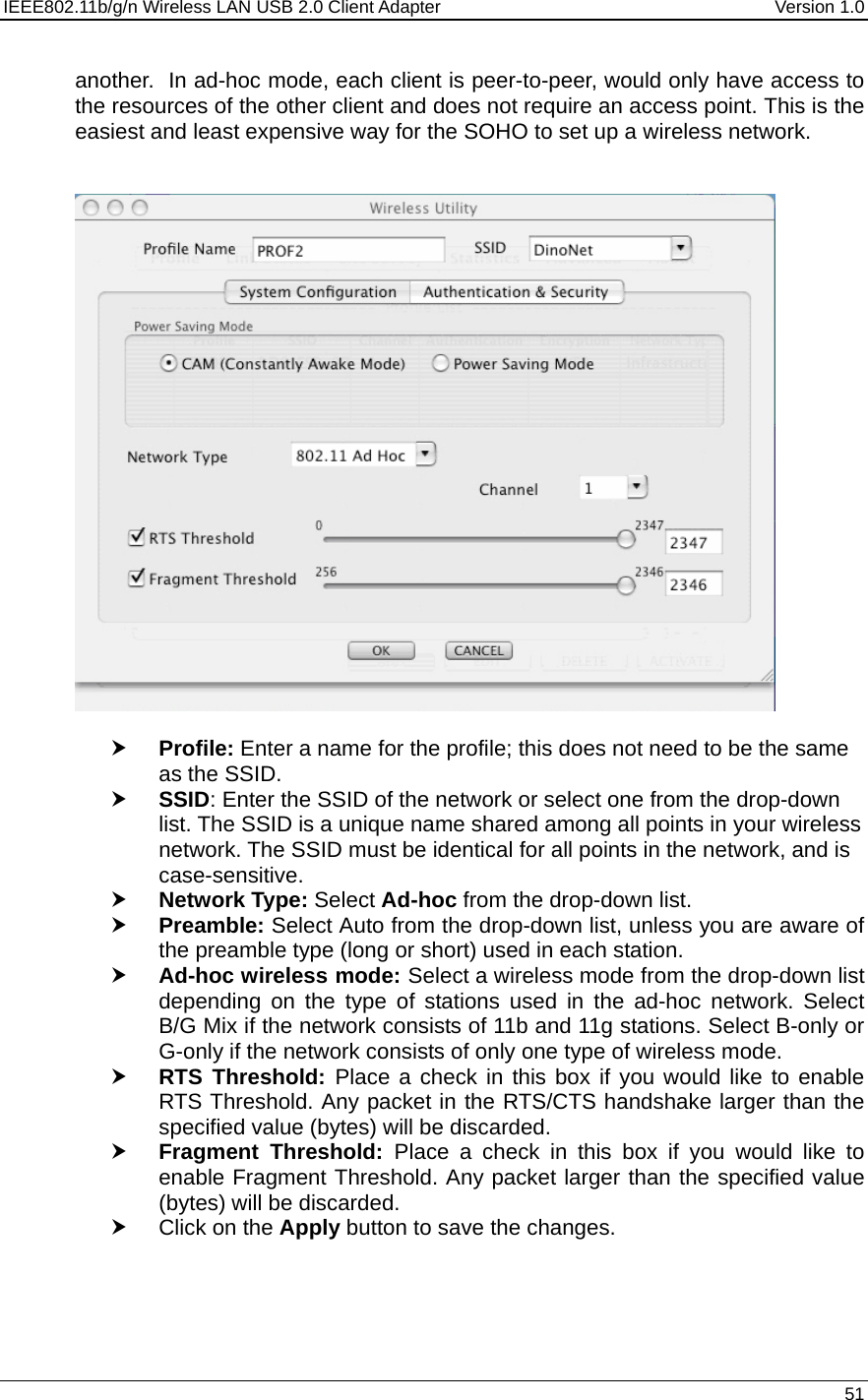 IEEE802.11b/g/n Wireless LAN USB 2.0 Client Adapter  Version 1.0   51  another.  In ad-hoc mode, each client is peer-to-peer, would only have access to the resources of the other client and does not require an access point. This is the easiest and least expensive way for the SOHO to set up a wireless network.     h Profile: Enter a name for the profile; this does not need to be the same as the SSID.  h SSID: Enter the SSID of the network or select one from the drop-down list. The SSID is a unique name shared among all points in your wireless network. The SSID must be identical for all points in the network, and is case-sensitive. h Network Type: Select Ad-hoc from the drop-down list.  h Preamble: Select Auto from the drop-down list, unless you are aware of the preamble type (long or short) used in each station.  h Ad-hoc wireless mode: Select a wireless mode from the drop-down list depending on the type of stations used in the ad-hoc network. Select B/G Mix if the network consists of 11b and 11g stations. Select B-only or G-only if the network consists of only one type of wireless mode.  h RTS Threshold: Place a check in this box if you would like to enable RTS Threshold. Any packet in the RTS/CTS handshake larger than the specified value (bytes) will be discarded.   h Fragment Threshold: Place a check in this box if you would like to enable Fragment Threshold. Any packet larger than the specified value (bytes) will be discarded.  h Click on the Apply button to save the changes.    