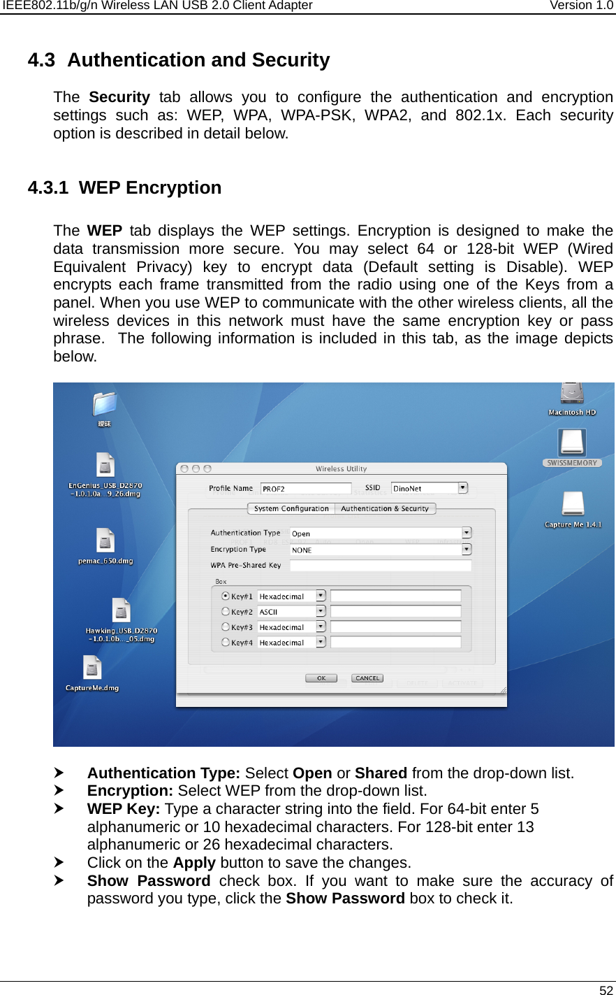 IEEE802.11b/g/n Wireless LAN USB 2.0 Client Adapter  Version 1.0   52  4.3  Authentication and Security The  Security tab allows you to configure the authentication and encryption settings such as: WEP, WPA, WPA-PSK, WPA2, and 802.1x. Each security option is described in detail below.   4.3.1 WEP Encryption  The  WEP tab displays the WEP settings. Encryption is designed to make the data transmission more secure. You may select 64 or 128-bit WEP (Wired Equivalent Privacy) key to encrypt data (Default setting is Disable). WEP encrypts each frame transmitted from the radio using one of the Keys from a panel. When you use WEP to communicate with the other wireless clients, all the wireless devices in this network must have the same encryption key or pass phrase.  The following information is included in this tab, as the image depicts below.    h Authentication Type: Select Open or Shared from the drop-down list.  h Encryption: Select WEP from the drop-down list.  h WEP Key: Type a character string into the field. For 64-bit enter 5 alphanumeric or 10 hexadecimal characters. For 128-bit enter 13 alphanumeric or 26 hexadecimal characters.  h Click on the Apply button to save the changes.  h Show Password check box. If you want to make sure the accuracy of password you type, click the Show Password box to check it.  