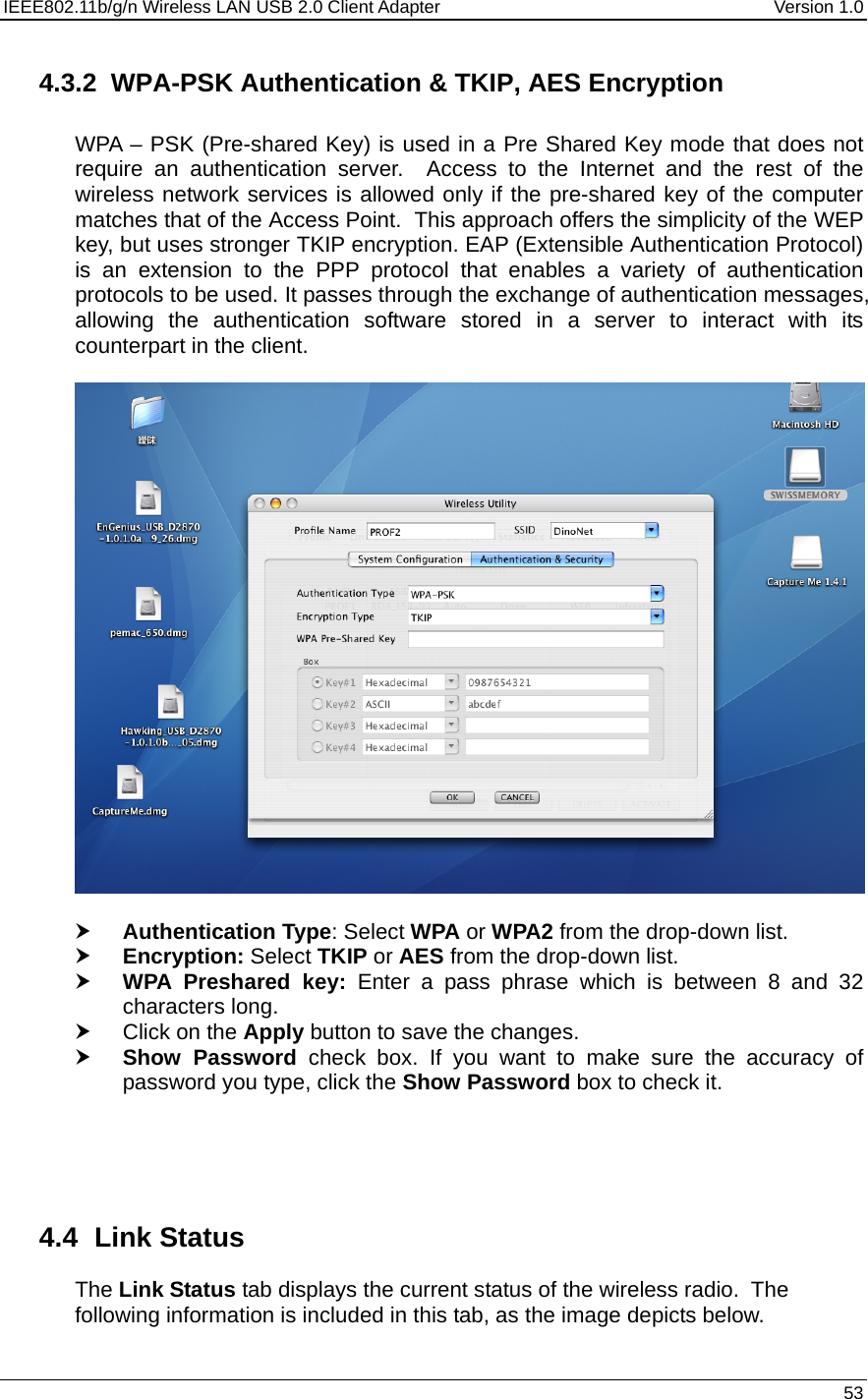 IEEE802.11b/g/n Wireless LAN USB 2.0 Client Adapter  Version 1.0   53  4.3.2  WPA-PSK Authentication &amp; TKIP, AES Encryption  WPA – PSK (Pre-shared Key) is used in a Pre Shared Key mode that does not require an authentication server.  Access to the Internet and the rest of the wireless network services is allowed only if the pre-shared key of the computer matches that of the Access Point.  This approach offers the simplicity of the WEP key, but uses stronger TKIP encryption. EAP (Extensible Authentication Protocol) is an extension to the PPP protocol that enables a variety of authentication protocols to be used. It passes through the exchange of authentication messages, allowing the authentication software stored in a server to interact with its counterpart in the client.    h Authentication Type: Select WPA or WPA2 from the drop-down list.  h Encryption: Select TKIP or AES from the drop-down list.  h WPA Preshared key: Enter a pass phrase which is between 8 and 32 characters long.  h Click on the Apply button to save the changes.  h Show Password check box. If you want to make sure the accuracy of password you type, click the Show Password box to check it.      4.4 Link Status The Link Status tab displays the current status of the wireless radio.  The following information is included in this tab, as the image depicts below.  