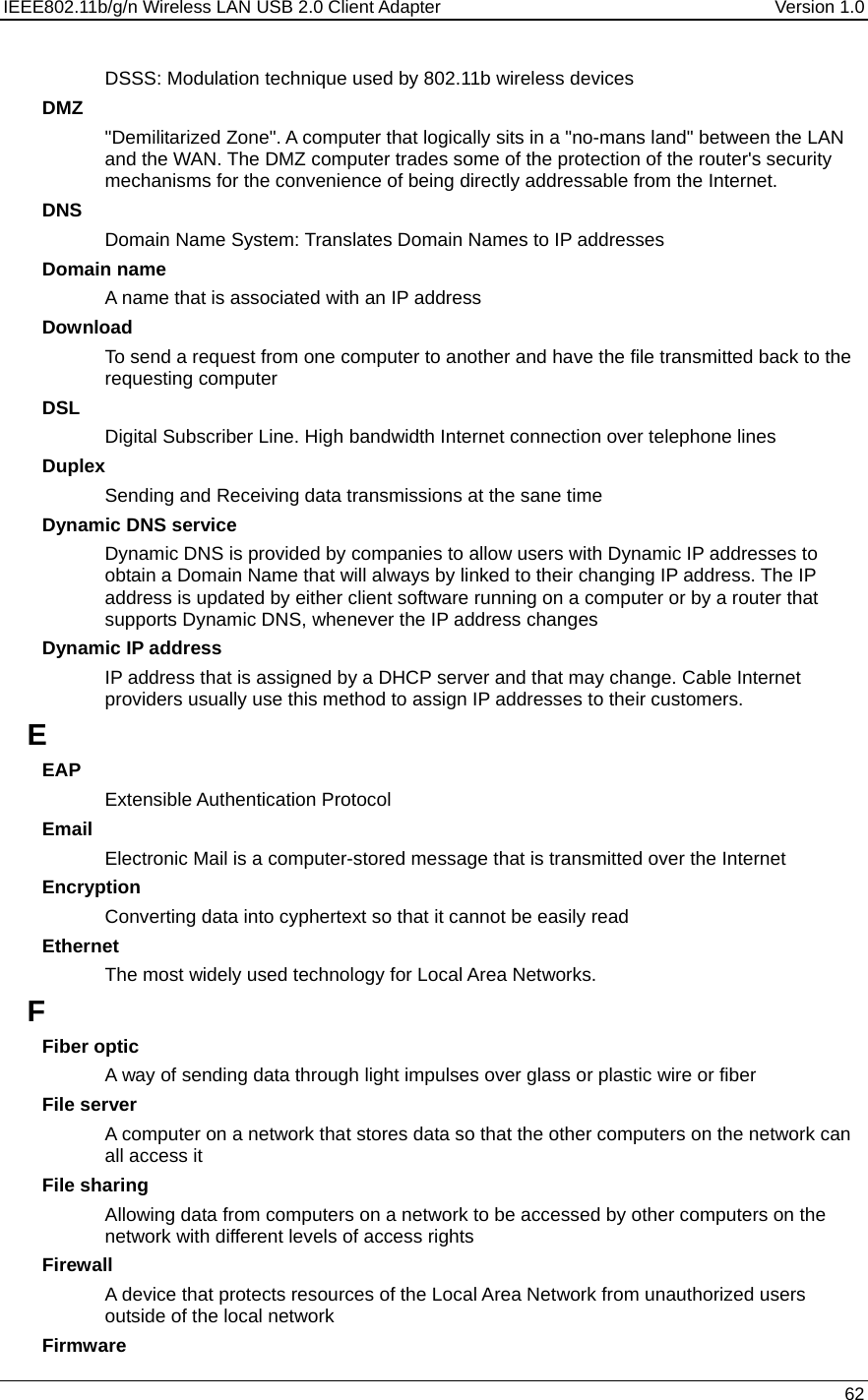 IEEE802.11b/g/n Wireless LAN USB 2.0 Client Adapter  Version 1.0   62  DSSS: Modulation technique used by 802.11b wireless devices DMZ &quot;Demilitarized Zone&quot;. A computer that logically sits in a &quot;no-mans land&quot; between the LAN and the WAN. The DMZ computer trades some of the protection of the router&apos;s security mechanisms for the convenience of being directly addressable from the Internet.  DNS Domain Name System: Translates Domain Names to IP addresses Domain name A name that is associated with an IP address Download To send a request from one computer to another and have the file transmitted back to the requesting computer DSL Digital Subscriber Line. High bandwidth Internet connection over telephone lines Duplex Sending and Receiving data transmissions at the sane time Dynamic DNS service Dynamic DNS is provided by companies to allow users with Dynamic IP addresses to obtain a Domain Name that will always by linked to their changing IP address. The IP address is updated by either client software running on a computer or by a router that supports Dynamic DNS, whenever the IP address changes Dynamic IP address IP address that is assigned by a DHCP server and that may change. Cable Internet providers usually use this method to assign IP addresses to their customers. E EAP Extensible Authentication Protocol Email Electronic Mail is a computer-stored message that is transmitted over the Internet Encryption Converting data into cyphertext so that it cannot be easily read Ethernet The most widely used technology for Local Area Networks.  F Fiber optic A way of sending data through light impulses over glass or plastic wire or fiber File server A computer on a network that stores data so that the other computers on the network can all access it File sharing Allowing data from computers on a network to be accessed by other computers on the network with different levels of access rights Firewall A device that protects resources of the Local Area Network from unauthorized users outside of the local network Firmware 