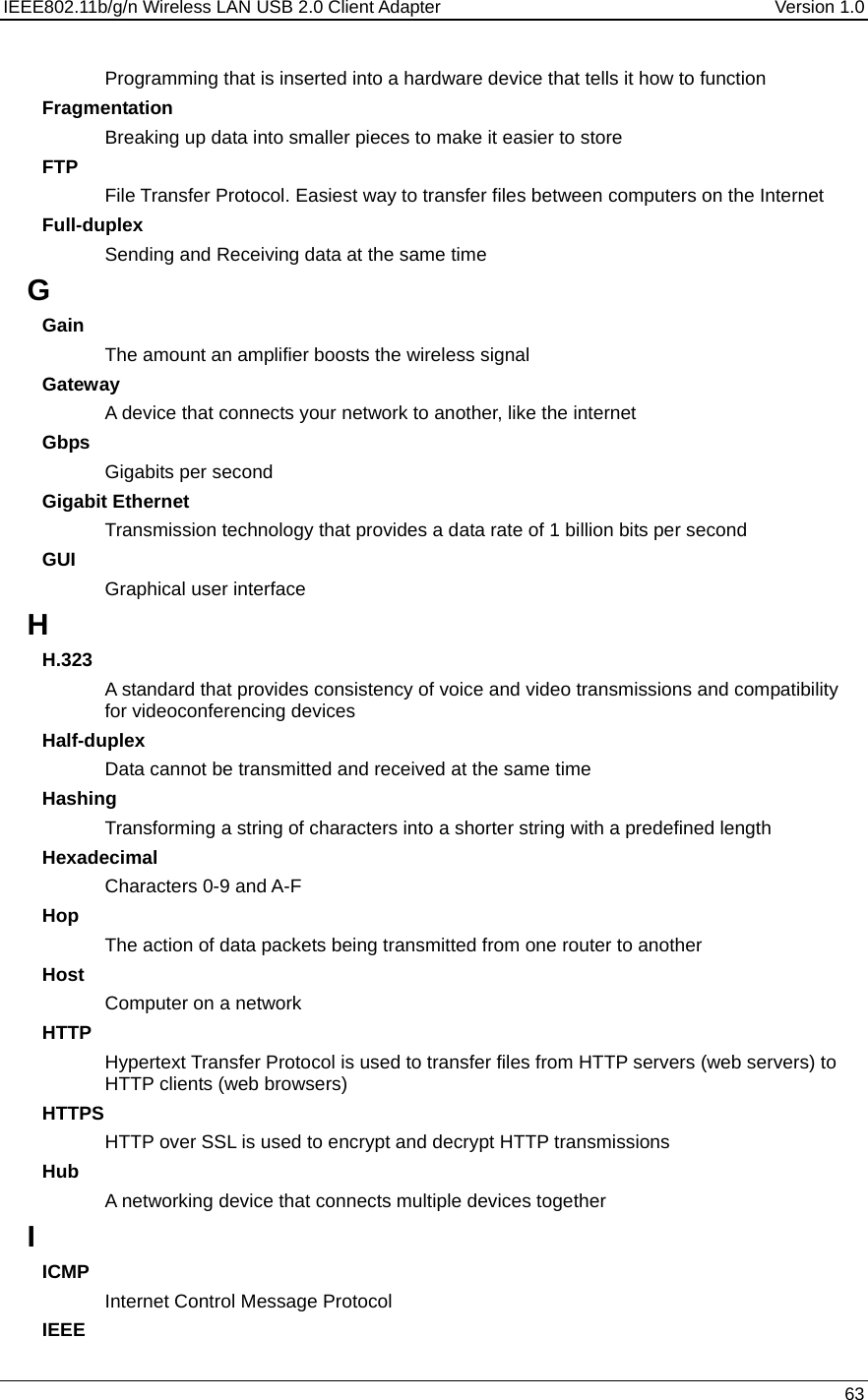 IEEE802.11b/g/n Wireless LAN USB 2.0 Client Adapter  Version 1.0   63  Programming that is inserted into a hardware device that tells it how to function Fragmentation Breaking up data into smaller pieces to make it easier to store FTP File Transfer Protocol. Easiest way to transfer files between computers on the Internet Full-duplex Sending and Receiving data at the same time G Gain The amount an amplifier boosts the wireless signal Gateway A device that connects your network to another, like the internet Gbps Gigabits per second Gigabit Ethernet Transmission technology that provides a data rate of 1 billion bits per second GUI Graphical user interface H H.323 A standard that provides consistency of voice and video transmissions and compatibility for videoconferencing devices  Half-duplex Data cannot be transmitted and received at the same time Hashing Transforming a string of characters into a shorter string with a predefined length Hexadecimal Characters 0-9 and A-F Hop The action of data packets being transmitted from one router to another Host Computer on a network HTTP Hypertext Transfer Protocol is used to transfer files from HTTP servers (web servers) to HTTP clients (web browsers) HTTPS HTTP over SSL is used to encrypt and decrypt HTTP transmissions Hub A networking device that connects multiple devices together I ICMP Internet Control Message Protocol IEEE 