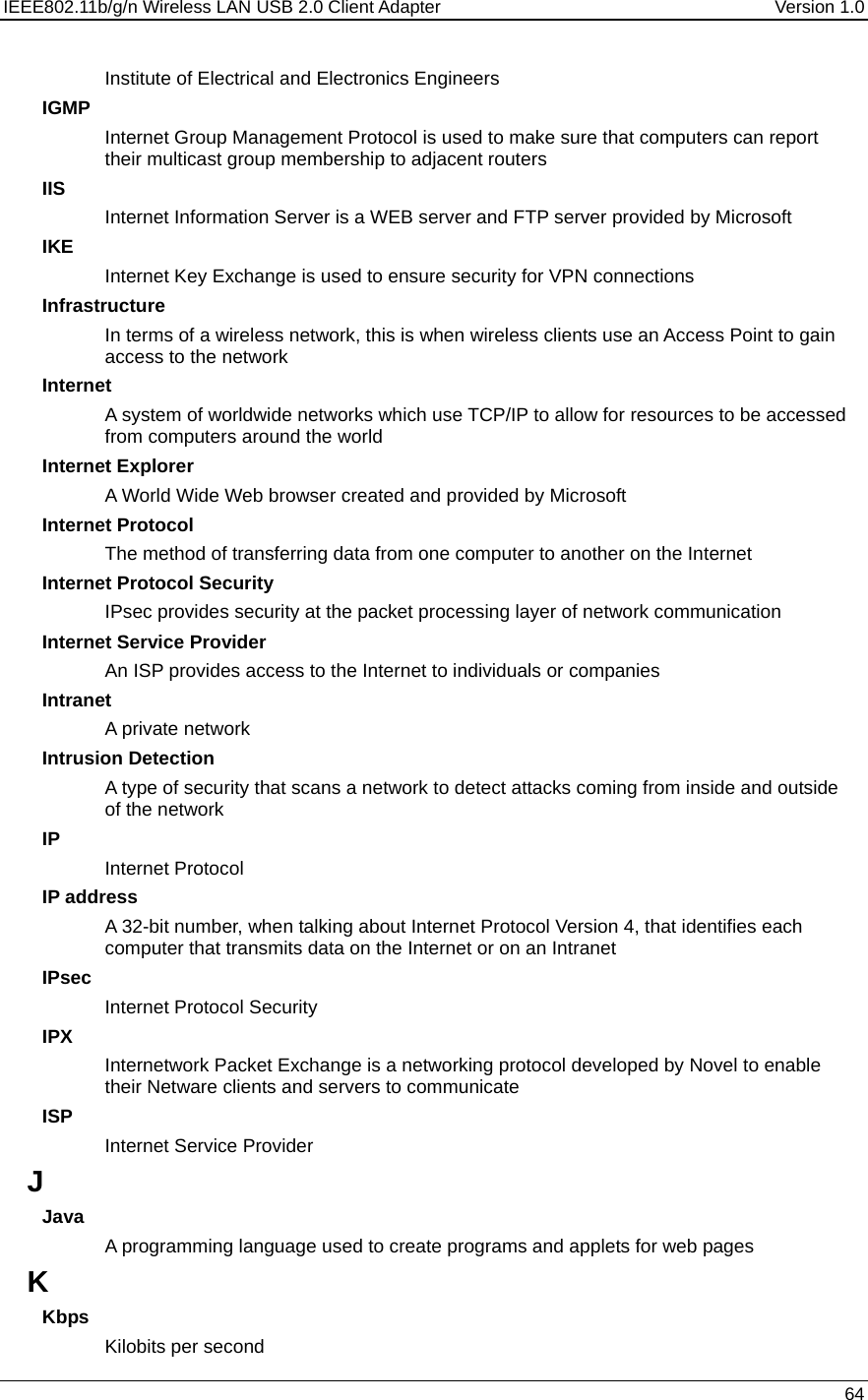 IEEE802.11b/g/n Wireless LAN USB 2.0 Client Adapter  Version 1.0   64  Institute of Electrical and Electronics Engineers IGMP Internet Group Management Protocol is used to make sure that computers can report their multicast group membership to adjacent routers IIS Internet Information Server is a WEB server and FTP server provided by Microsoft IKE Internet Key Exchange is used to ensure security for VPN connections Infrastructure In terms of a wireless network, this is when wireless clients use an Access Point to gain access to the network Internet A system of worldwide networks which use TCP/IP to allow for resources to be accessed from computers around the world Internet Explorer A World Wide Web browser created and provided by Microsoft Internet Protocol The method of transferring data from one computer to another on the Internet Internet Protocol Security IPsec provides security at the packet processing layer of network communication Internet Service Provider An ISP provides access to the Internet to individuals or companies Intranet A private network Intrusion Detection A type of security that scans a network to detect attacks coming from inside and outside of the network IP Internet Protocol IP address A 32-bit number, when talking about Internet Protocol Version 4, that identifies each computer that transmits data on the Internet or on an Intranet IPsec Internet Protocol Security IPX Internetwork Packet Exchange is a networking protocol developed by Novel to enable their Netware clients and servers to communicate ISP Internet Service Provider J Java A programming language used to create programs and applets for web pages K Kbps Kilobits per second 