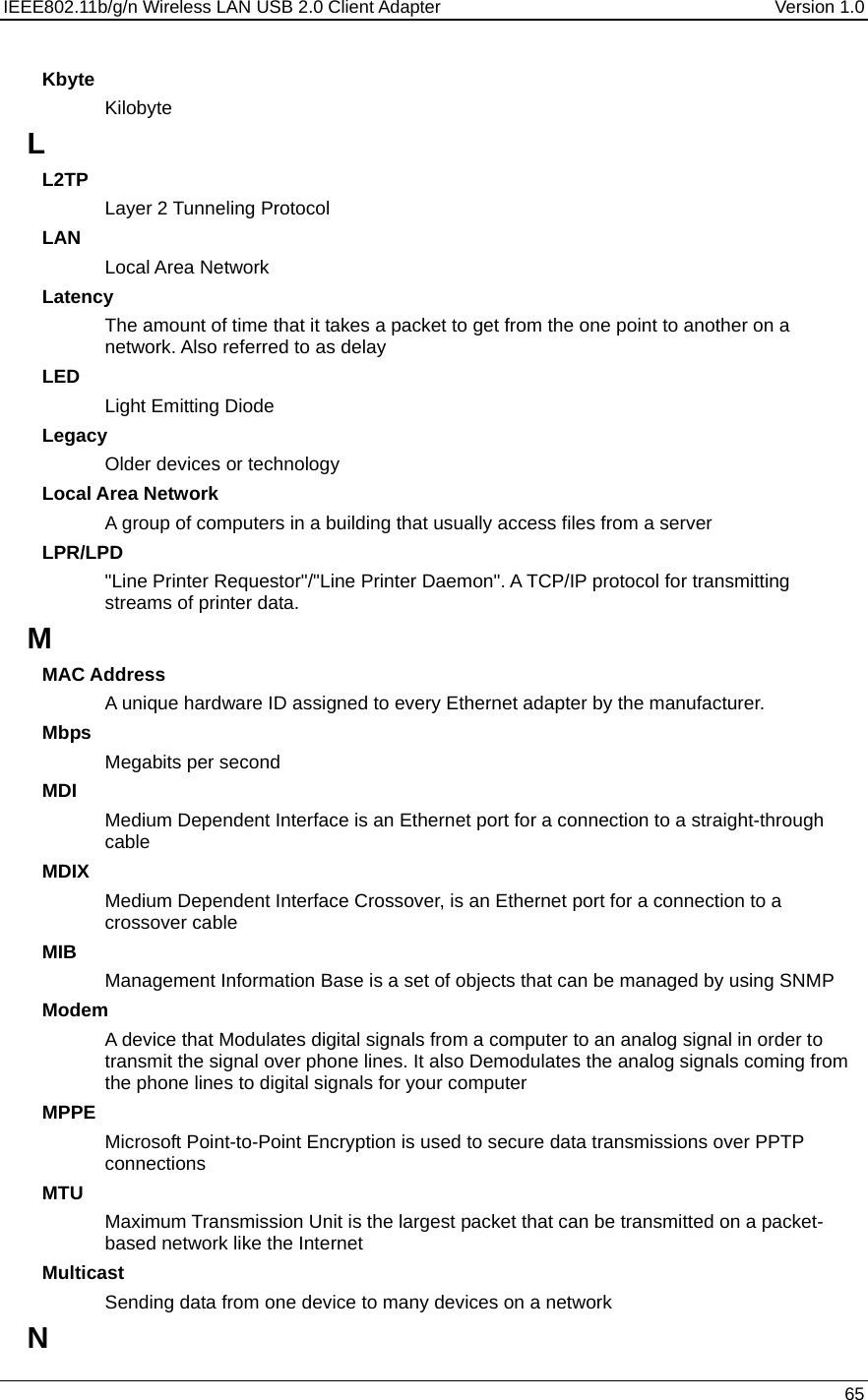 IEEE802.11b/g/n Wireless LAN USB 2.0 Client Adapter  Version 1.0   65  Kbyte Kilobyte L L2TP Layer 2 Tunneling Protocol  LAN Local Area Network Latency The amount of time that it takes a packet to get from the one point to another on a network. Also referred to as delay LED Light Emitting Diode Legacy Older devices or technology Local Area Network A group of computers in a building that usually access files from a server LPR/LPD &quot;Line Printer Requestor&quot;/&quot;Line Printer Daemon&quot;. A TCP/IP protocol for transmitting streams of printer data.  M MAC Address A unique hardware ID assigned to every Ethernet adapter by the manufacturer.  Mbps Megabits per second MDI Medium Dependent Interface is an Ethernet port for a connection to a straight-through cable MDIX Medium Dependent Interface Crossover, is an Ethernet port for a connection to a crossover cable MIB Management Information Base is a set of objects that can be managed by using SNMP Modem A device that Modulates digital signals from a computer to an analog signal in order to transmit the signal over phone lines. It also Demodulates the analog signals coming from the phone lines to digital signals for your computer MPPE Microsoft Point-to-Point Encryption is used to secure data transmissions over PPTP connections MTU Maximum Transmission Unit is the largest packet that can be transmitted on a packet-based network like the Internet Multicast Sending data from one device to many devices on a network N 