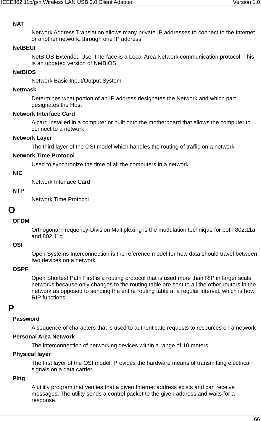 IEEE802.11b/g/n Wireless LAN USB 2.0 Client Adapter  Version 1.0   66  NAT Network Address Translation allows many private IP addresses to connect to the Internet, or another network, through one IP address NetBEUI NetBIOS Extended User Interface is a Local Area Network communication protocol. This is an updated version of NetBIOS NetBIOS Network Basic Input/Output System Netmask Determines what portion of an IP address designates the Network and which part designates the Host Network Interface Card A card installed in a computer or built onto the motherboard that allows the computer to connect to a network Network Layer The third layer of the OSI model which handles the routing of traffic on a network Network Time Protocol Used to synchronize the time of all the computers in a network NIC Network Interface Card NTP Network Time Protocol O OFDM Orthogonal Frequency-Division Multiplexing is the modulation technique for both 802.11a and 802.11g OSI Open Systems Interconnection is the reference model for how data should travel between two devices on a network OSPF Open Shortest Path First is a routing protocol that is used more than RIP in larger scale networks because only changes to the routing table are sent to all the other routers in the network as opposed to sending the entire routing table at a regular interval, which is how RIP functions P Password A sequence of characters that is used to authenticate requests to resources on a network Personal Area Network The interconnection of networking devices within a range of 10 meters Physical layer The first layer of the OSI model. Provides the hardware means of transmitting electrical signals on a data carrier Ping A utility program that verifies that a given Internet address exists and can receive messages. The utility sends a control packet to the given address and waits for a response.  