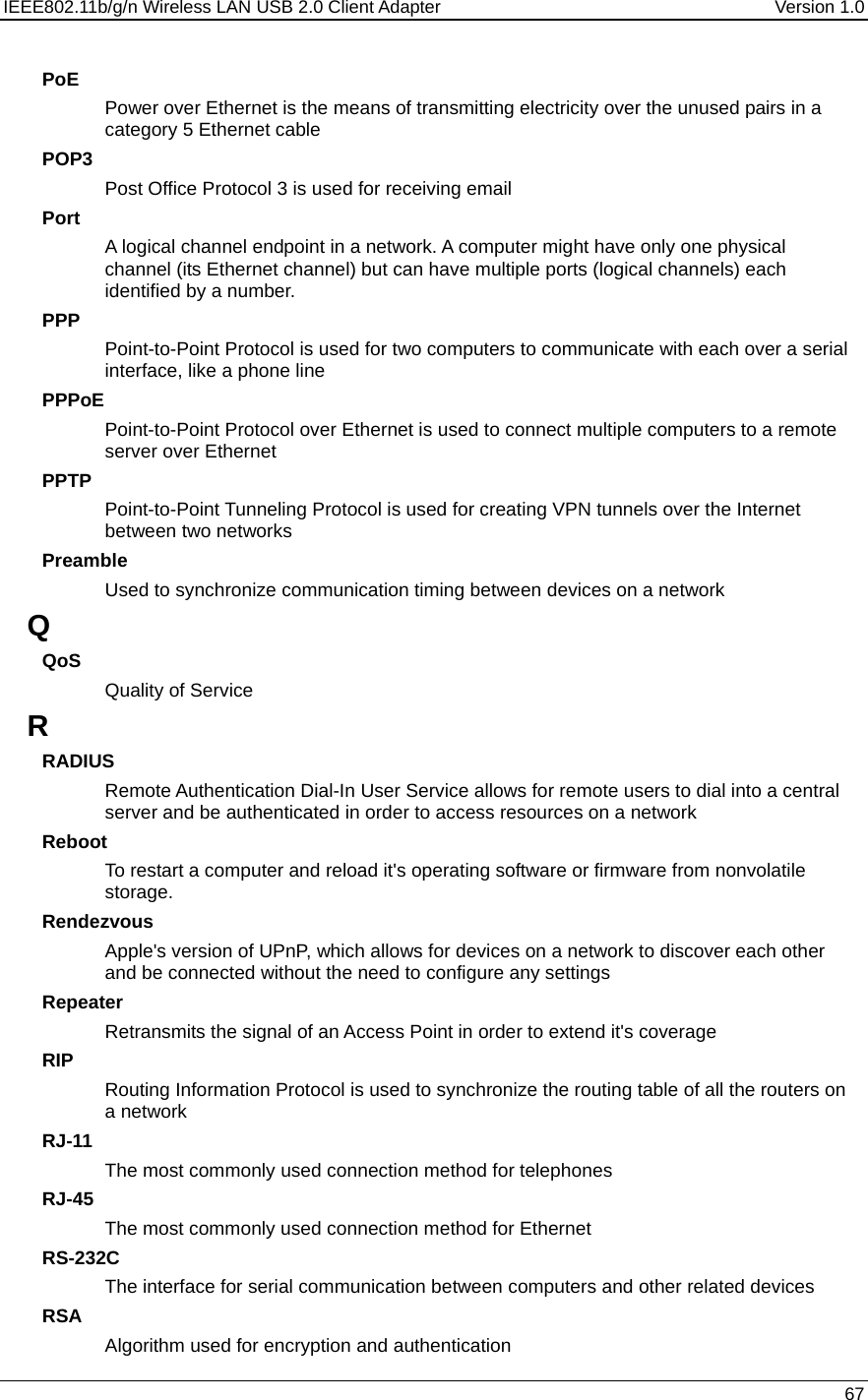 IEEE802.11b/g/n Wireless LAN USB 2.0 Client Adapter  Version 1.0   67  PoE Power over Ethernet is the means of transmitting electricity over the unused pairs in a category 5 Ethernet cable POP3 Post Office Protocol 3 is used for receiving email Port A logical channel endpoint in a network. A computer might have only one physical channel (its Ethernet channel) but can have multiple ports (logical channels) each identified by a number.  PPP Point-to-Point Protocol is used for two computers to communicate with each over a serial interface, like a phone line PPPoE Point-to-Point Protocol over Ethernet is used to connect multiple computers to a remote server over Ethernet PPTP Point-to-Point Tunneling Protocol is used for creating VPN tunnels over the Internet between two networks Preamble Used to synchronize communication timing between devices on a network Q QoS Quality of Service R RADIUS Remote Authentication Dial-In User Service allows for remote users to dial into a central server and be authenticated in order to access resources on a network Reboot To restart a computer and reload it&apos;s operating software or firmware from nonvolatile storage.  Rendezvous Apple&apos;s version of UPnP, which allows for devices on a network to discover each other and be connected without the need to configure any settings Repeater Retransmits the signal of an Access Point in order to extend it&apos;s coverage RIP Routing Information Protocol is used to synchronize the routing table of all the routers on a network RJ-11 The most commonly used connection method for telephones RJ-45 The most commonly used connection method for Ethernet RS-232C The interface for serial communication between computers and other related devices RSA Algorithm used for encryption and authentication 