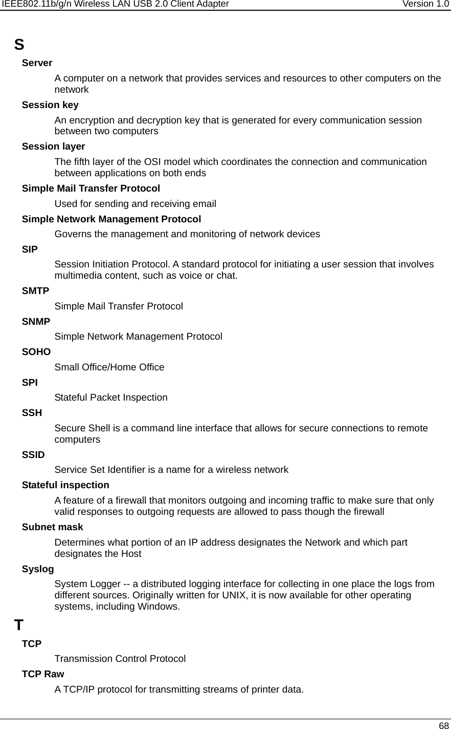 IEEE802.11b/g/n Wireless LAN USB 2.0 Client Adapter  Version 1.0   68  S Server A computer on a network that provides services and resources to other computers on the network Session key An encryption and decryption key that is generated for every communication session between two computers Session layer The fifth layer of the OSI model which coordinates the connection and communication between applications on both ends Simple Mail Transfer Protocol Used for sending and receiving email Simple Network Management Protocol Governs the management and monitoring of network devices SIP Session Initiation Protocol. A standard protocol for initiating a user session that involves multimedia content, such as voice or chat.  SMTP Simple Mail Transfer Protocol SNMP Simple Network Management Protocol SOHO Small Office/Home Office SPI Stateful Packet Inspection SSH Secure Shell is a command line interface that allows for secure connections to remote computers SSID Service Set Identifier is a name for a wireless network Stateful inspection A feature of a firewall that monitors outgoing and incoming traffic to make sure that only valid responses to outgoing requests are allowed to pass though the firewall Subnet mask Determines what portion of an IP address designates the Network and which part designates the Host Syslog System Logger -- a distributed logging interface for collecting in one place the logs from different sources. Originally written for UNIX, it is now available for other operating systems, including Windows.  T TCP Transmission Control Protocol TCP Raw A TCP/IP protocol for transmitting streams of printer data.  