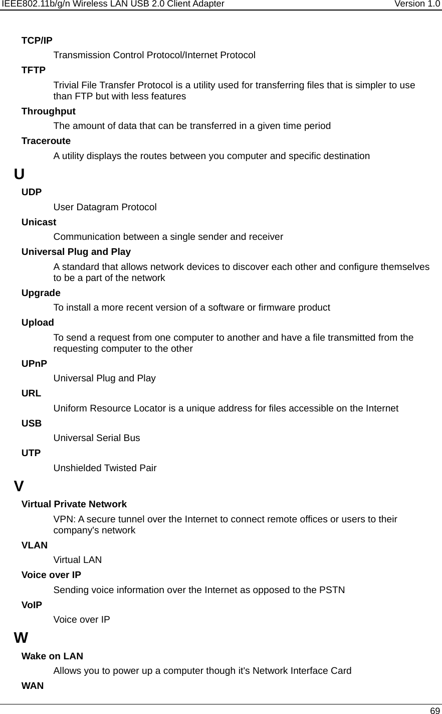 IEEE802.11b/g/n Wireless LAN USB 2.0 Client Adapter  Version 1.0   69  TCP/IP Transmission Control Protocol/Internet Protocol TFTP Trivial File Transfer Protocol is a utility used for transferring files that is simpler to use than FTP but with less features Throughput The amount of data that can be transferred in a given time period Traceroute A utility displays the routes between you computer and specific destination U UDP User Datagram Protocol Unicast Communication between a single sender and receiver Universal Plug and Play A standard that allows network devices to discover each other and configure themselves to be a part of the network Upgrade To install a more recent version of a software or firmware product Upload To send a request from one computer to another and have a file transmitted from the requesting computer to the other UPnP Universal Plug and Play URL Uniform Resource Locator is a unique address for files accessible on the Internet USB Universal Serial Bus  UTP Unshielded Twisted Pair V Virtual Private Network VPN: A secure tunnel over the Internet to connect remote offices or users to their company&apos;s network VLAN Virtual LAN Voice over IP Sending voice information over the Internet as opposed to the PSTN VoIP Voice over IP W Wake on LAN Allows you to power up a computer though it&apos;s Network Interface Card WAN 