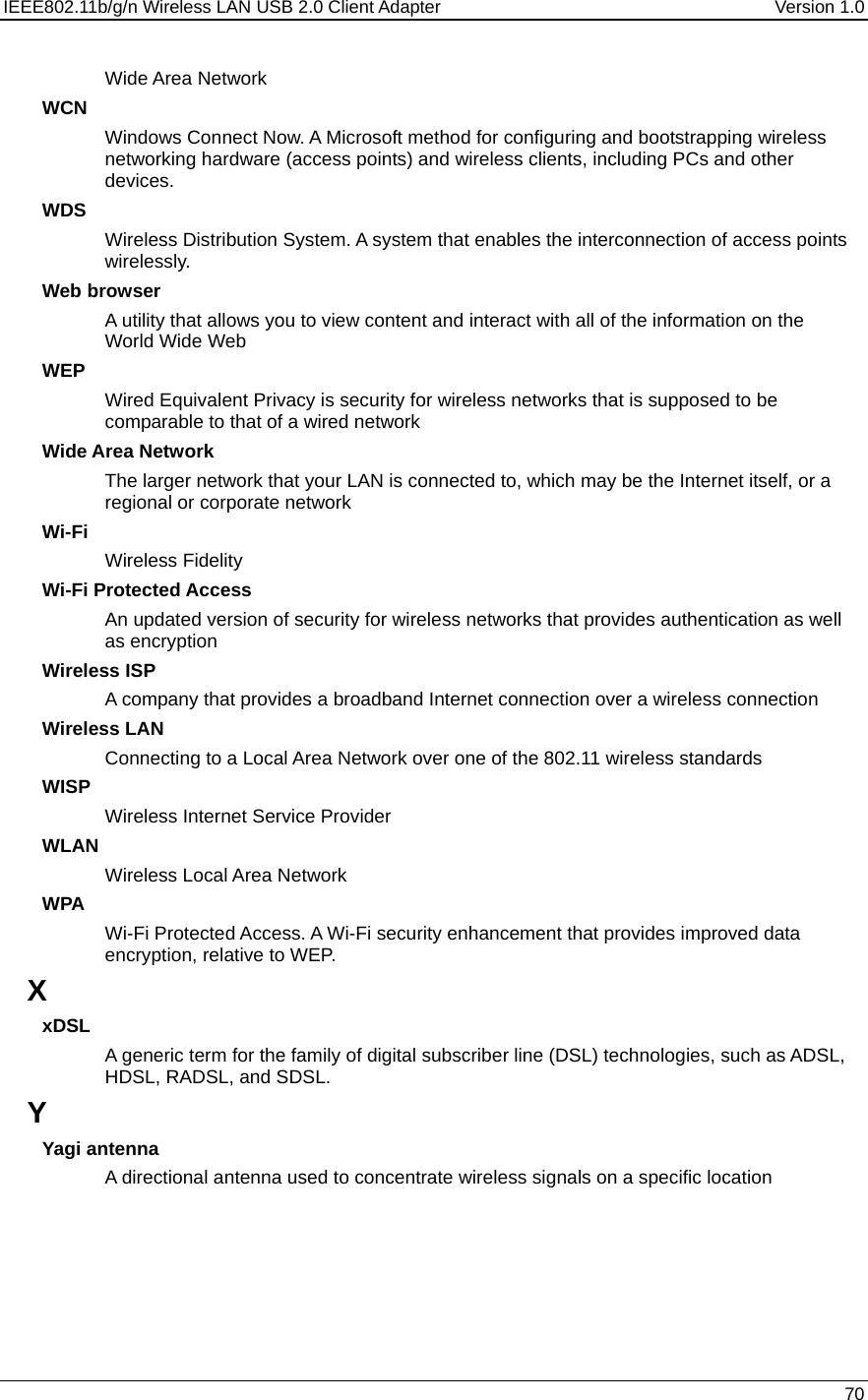 IEEE802.11b/g/n Wireless LAN USB 2.0 Client Adapter  Version 1.0   70  Wide Area Network WCN Windows Connect Now. A Microsoft method for configuring and bootstrapping wireless networking hardware (access points) and wireless clients, including PCs and other devices.  WDS Wireless Distribution System. A system that enables the interconnection of access points wirelessly.  Web browser A utility that allows you to view content and interact with all of the information on the World Wide Web WEP Wired Equivalent Privacy is security for wireless networks that is supposed to be comparable to that of a wired network Wide Area Network The larger network that your LAN is connected to, which may be the Internet itself, or a regional or corporate network Wi-Fi Wireless Fidelity Wi-Fi Protected Access An updated version of security for wireless networks that provides authentication as well as encryption Wireless ISP A company that provides a broadband Internet connection over a wireless connection Wireless LAN Connecting to a Local Area Network over one of the 802.11 wireless standards WISP Wireless Internet Service Provider WLAN Wireless Local Area Network WPA Wi-Fi Protected Access. A Wi-Fi security enhancement that provides improved data encryption, relative to WEP.  X xDSL A generic term for the family of digital subscriber line (DSL) technologies, such as ADSL, HDSL, RADSL, and SDSL.  Y Yagi antenna A directional antenna used to concentrate wireless signals on a specific location 