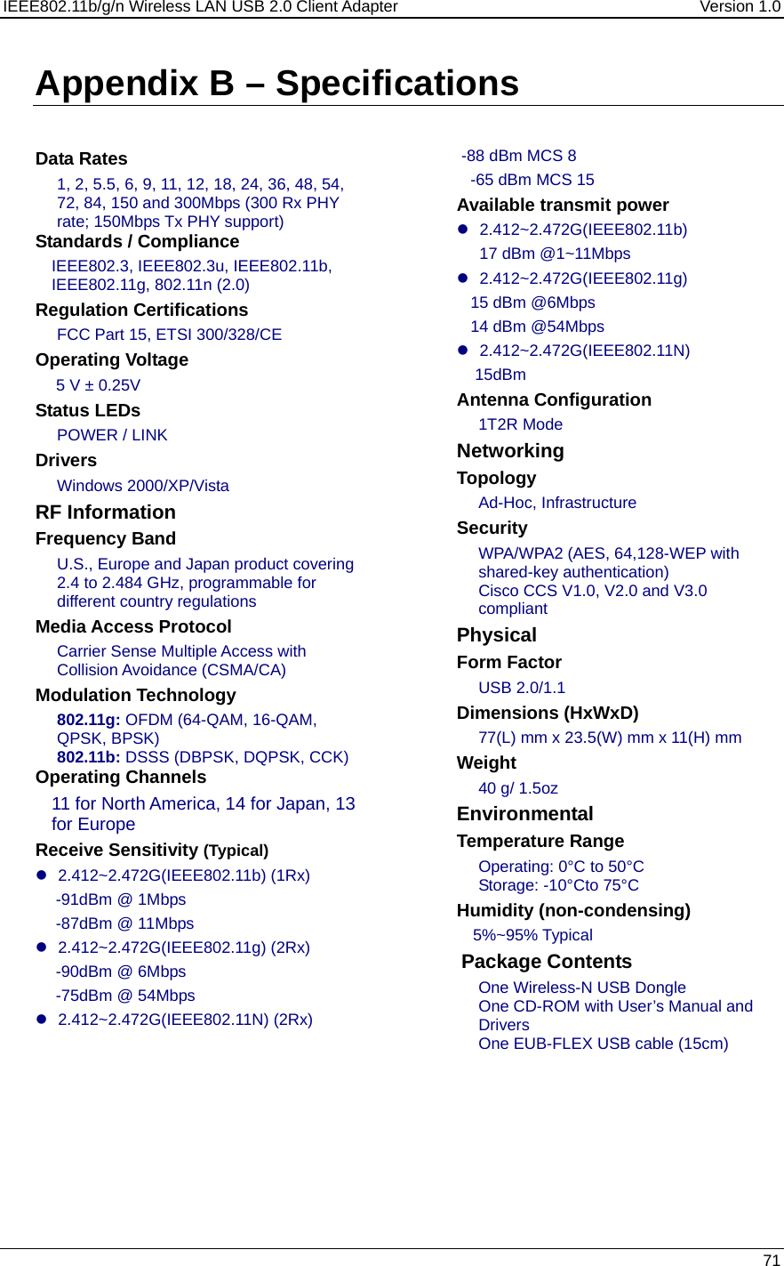 IEEE802.11b/g/n Wireless LAN USB 2.0 Client Adapter  Version 1.0   71  Appendix B – Specifications    Data Rates 1, 2, 5.5, 6, 9, 11, 12, 18, 24, 36, 48, 54, 72, 84, 150 and 300Mbps (300 Rx PHY rate; 150Mbps Tx PHY support) Standards / Compliance IEEE802.3, IEEE802.3u, IEEE802.11b, IEEE802.11g, 802.11n (2.0)  Regulation Certifications FCC Part 15, ETSI 300/328/CE Operating Voltage  5 V ± 0.25V  Status LEDs POWER / LINK Drivers Windows 2000/XP/Vista RF Information Frequency Band U.S., Europe and Japan product covering 2.4 to 2.484 GHz, programmable for different country regulations   Media Access Protocol Carrier Sense Multiple Access with Collision Avoidance (CSMA/CA) Modulation Technology 802.11g: OFDM (64-QAM, 16-QAM, QPSK, BPSK) 802.11b: DSSS (DBPSK, DQPSK, CCK) Operating Channels 11 for North America, 14 for Japan, 13 for Europe Receive Sensitivity (Typical)  z 2.412~2.472G(IEEE802.11b) (1Rx) -91dBm @ 1Mbps -87dBm @ 11Mbps z 2.412~2.472G(IEEE802.11g) (2Rx) -90dBm @ 6Mbps -75dBm @ 54Mbps z 2.412~2.472G(IEEE802.11N) (2Rx)       -88 dBm MCS 8    -65 dBm MCS 15 Available transmit power z 2.412~2.472G(IEEE802.11b) 17 dBm @1~11Mbps z 2.412~2.472G(IEEE802.11g)    15 dBm @6Mbps    14 dBm @54Mbps z 2.412~2.472G(IEEE802.11N)     15dBm Antenna Configuration 1T2R Mode Networking  Topology Ad-Hoc, Infrastructure Security WPA/WPA2 (AES, 64,128-WEP with shared-key authentication) Cisco CCS V1.0, V2.0 and V3.0 compliant Physical Form Factor USB 2.0/1.1 Dimensions (HxWxD) 77(L) mm x 23.5(W) mm x 11(H) mm Weight 40 g/ 1.5oz Environmental Temperature Range Operating: 0°C to 50°C  Storage: -10°Cto 75°C  Humidity (non-condensing) 5%~95% Typical  Package Contents One Wireless-N USB Dongle One CD-ROM with User’s Manual and Drivers One EUB-FLEX USB cable (15cm)  