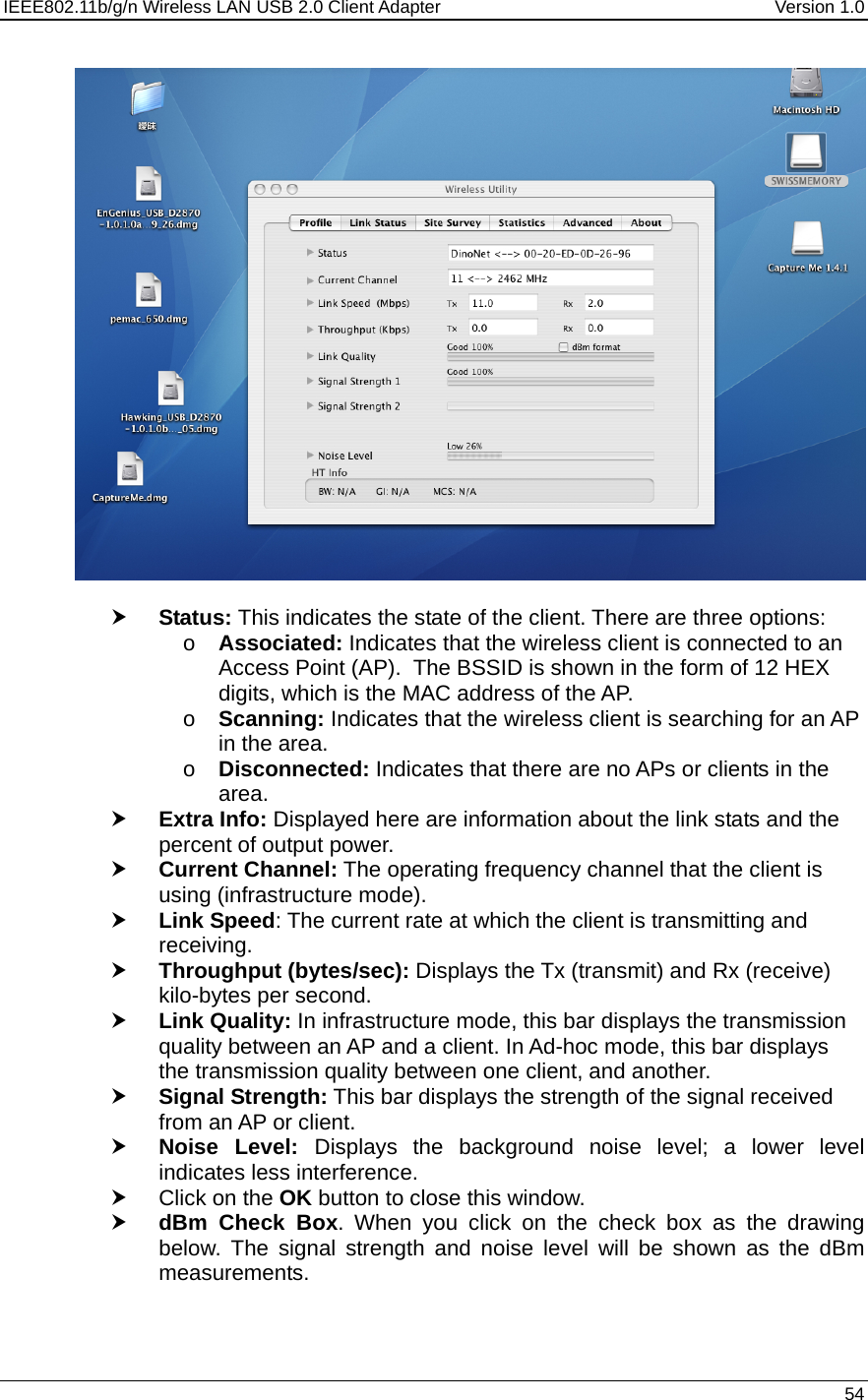 IEEE802.11b/g/n Wireless LAN USB 2.0 Client Adapter  Version 1.0   54    h Status: This indicates the state of the client. There are three options: o Associated: Indicates that the wireless client is connected to an Access Point (AP).  The BSSID is shown in the form of 12 HEX digits, which is the MAC address of the AP. o Scanning: Indicates that the wireless client is searching for an AP in the area. o Disconnected: Indicates that there are no APs or clients in the area.  h Extra Info: Displayed here are information about the link stats and the percent of output power.  h Current Channel: The operating frequency channel that the client is using (infrastructure mode).  h Link Speed: The current rate at which the client is transmitting and receiving. h Throughput (bytes/sec): Displays the Tx (transmit) and Rx (receive) kilo-bytes per second. h Link Quality: In infrastructure mode, this bar displays the transmission quality between an AP and a client. In Ad-hoc mode, this bar displays the transmission quality between one client, and another. h Signal Strength: This bar displays the strength of the signal received from an AP or client. h Noise Level: Displays the background noise level; a lower level indicates less interference.  h Click on the OK button to close this window. h dBm Check Box. When you click on the check box as the drawing below. The signal strength and noise level will be shown as the dBm measurements.  