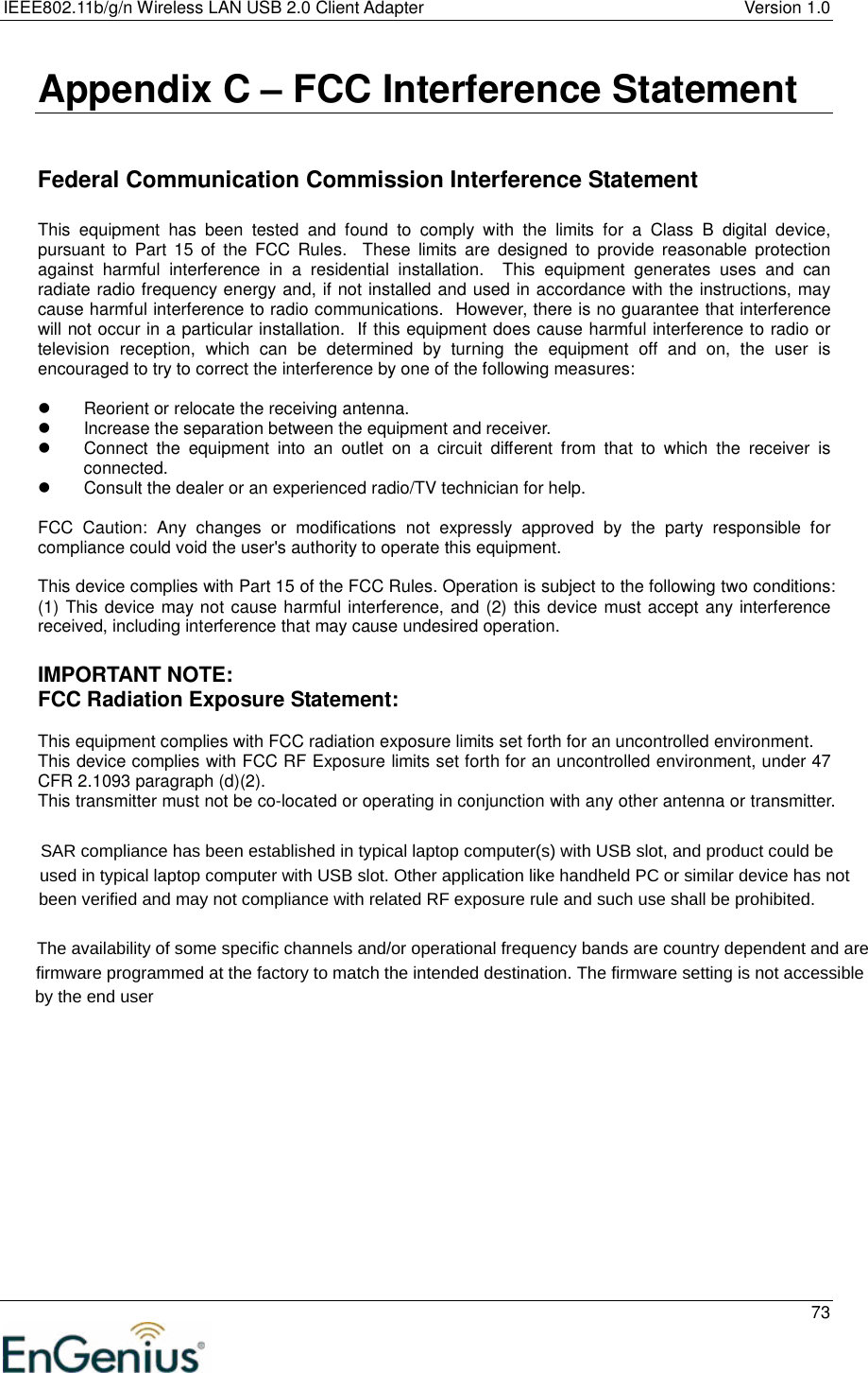 IEEE802.11b/g/n Wireless LAN USB 2.0 Client Adapter  Version 1.0   73  Appendix C – FCC Interference Statement   Federal Communication Commission Interference Statement  This  equipment  has  been  tested  and  found  to  comply  with  the  limits  for  a  Class  B  digital  device, pursuant  to  Part  15 of  the  FCC  Rules.    These  limits  are  designed  to  provide  reasonable  protection against  harmful  interference  in  a  residential  installation.    This  equipment  generates  uses  and  can radiate radio frequency energy and, if not installed and used in accordance with the instructions, may cause harmful interference to radio communications.  However, there is no guarantee that interference will not occur in a particular installation.  If this equipment does cause harmful interference to radio or television  reception,  which  can  be  determined  by  turning  the  equipment  off  and  on,  the  user  is encouraged to try to correct the interference by one of the following measures:    Reorient or relocate the receiving antenna.   Increase the separation between the equipment and receiver.   Connect  the  equipment  into  an  outlet  on  a  circuit  different  from  that  to  which  the  receiver  is connected.   Consult the dealer or an experienced radio/TV technician for help.  FCC  Caution:  Any  changes  or  modifications  not  expressly  approved  by  the  party  responsible  for compliance could void the user&apos;s authority to operate this equipment.  This device complies with Part 15 of the FCC Rules. Operation is subject to the following two conditions: (1) This device may not cause harmful interference, and (2) this device must accept any interference received, including interference that may cause undesired operation.  IMPORTANT NOTE: FCC Radiation Exposure Statement:  This equipment complies with FCC radiation exposure limits set forth for an uncontrolled environment.  This device complies with FCC RF Exposure limits set forth for an uncontrolled environment, under 47 CFR 2.1093 paragraph (d)(2). This transmitter must not be co-located or operating in conjunction with any other antenna or transmitter.                SAR compliance has been established in typical laptop computer(s) with USB slot, and product could be                       used in typical laptop computer with USB slot. Other application like handheld PC or similar device has not                              been verified and may not compliance with related RF exposure rule and such use shall be prohibited.                                             The availability of some specific channels and/or operational frequency bands are country dependent and are                                                   firmware programmed at the factory to match the intended destination. The firmware setting is not accessible                                                          by the end user  