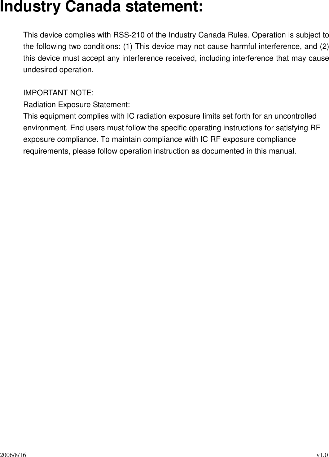 2006/8/16                                                                                          v1.0 Industry Canada statement:  This device complies with RSS-210 of the Industry Canada Rules. Operation is subject to the following two conditions: (1) This device may not cause harmful interference, and (2) this device must accept any interference received, including interference that may cause undesired operation.  IMPORTANT NOTE: Radiation Exposure Statement: This equipment complies with IC radiation exposure limits set forth for an uncontrolled environment. End users must follow the specific operating instructions for satisfying RF exposure compliance. To maintain compliance with IC RF exposure compliance requirements, please follow operation instruction as documented in this manual.     
