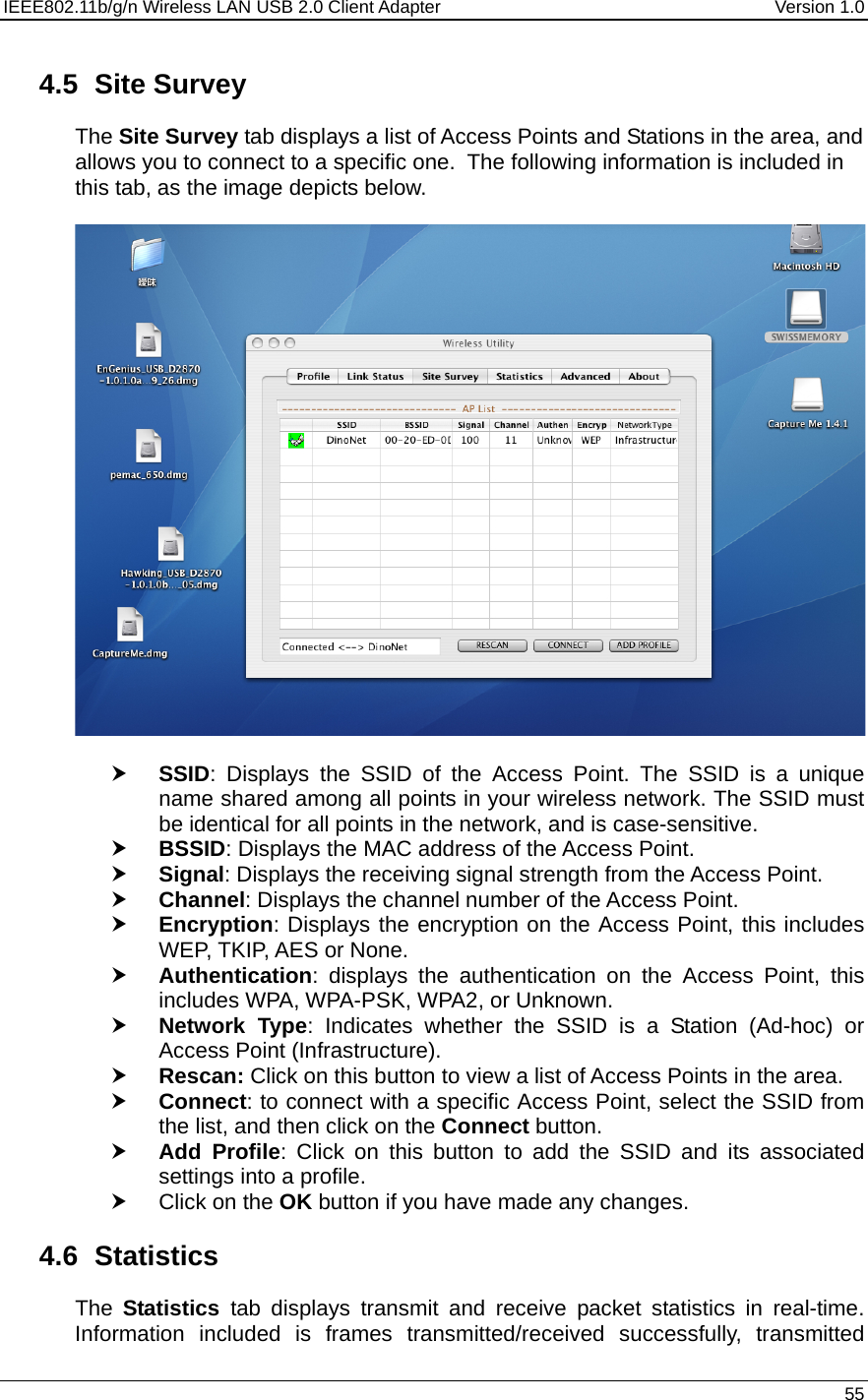 IEEE802.11b/g/n Wireless LAN USB 2.0 Client Adapter  Version 1.0   55  4.5 Site Survey The Site Survey tab displays a list of Access Points and Stations in the area, and allows you to connect to a specific one.  The following information is included in this tab, as the image depicts below.    h SSID: Displays the SSID of the Access Point. The SSID is a unique name shared among all points in your wireless network. The SSID must be identical for all points in the network, and is case-sensitive. h BSSID: Displays the MAC address of the Access Point. h Signal: Displays the receiving signal strength from the Access Point.  h Channel: Displays the channel number of the Access Point. h Encryption: Displays the encryption on the Access Point, this includes WEP, TKIP, AES or None. h Authentication: displays the authentication on the Access Point, this includes WPA, WPA-PSK, WPA2, or Unknown. h Network Type: Indicates whether the SSID is a Station (Ad-hoc) or Access Point (Infrastructure). h Rescan: Click on this button to view a list of Access Points in the area. h Connect: to connect with a specific Access Point, select the SSID from the list, and then click on the Connect button. h Add Profile: Click on this button to add the SSID and its associated settings into a profile.  h Click on the OK button if you have made any changes.  4.6 Statistics The  Statistics  tab displays transmit and receive packet statistics in real-time. Information included is frames transmitted/received successfully, transmitted 