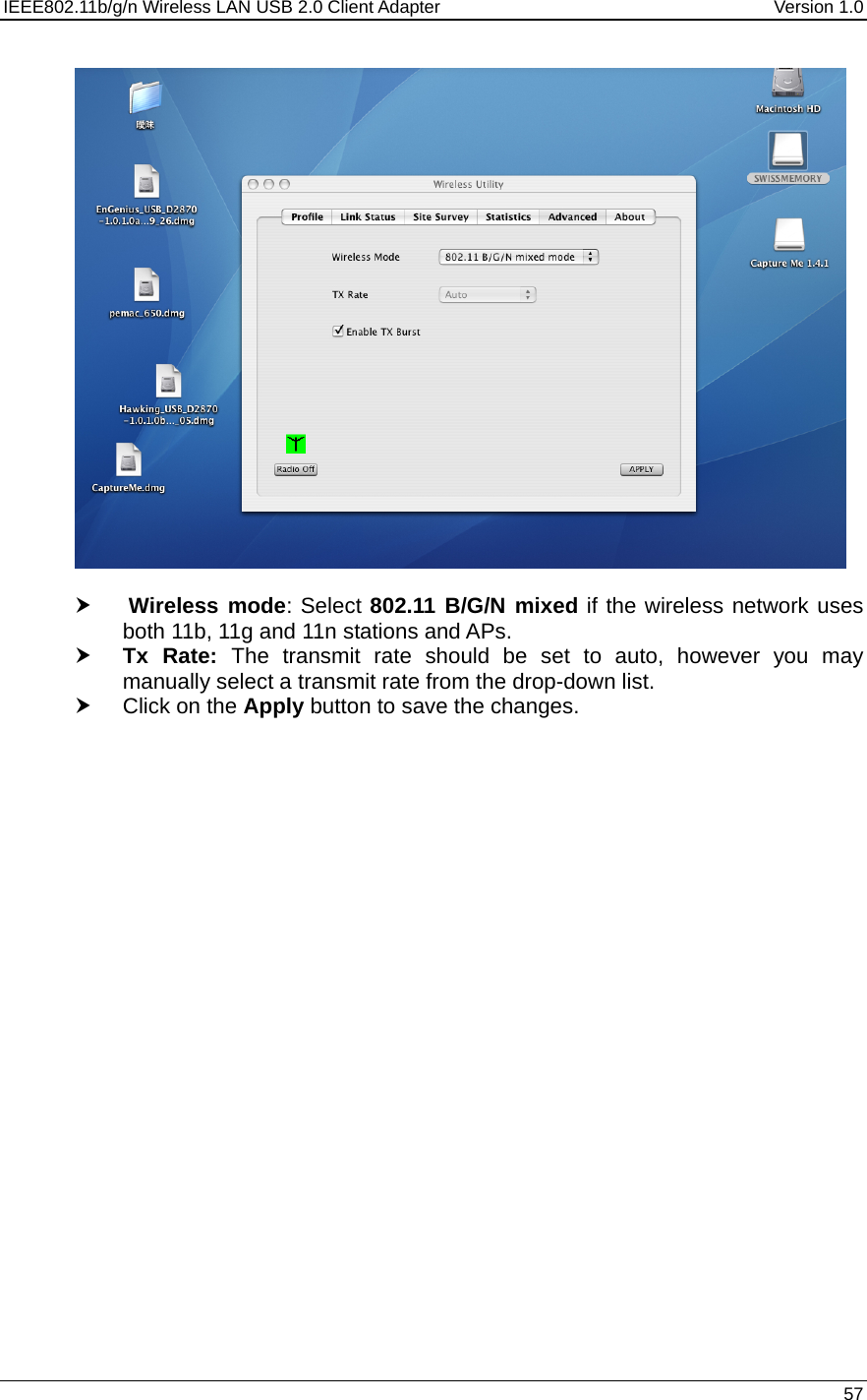 IEEE802.11b/g/n Wireless LAN USB 2.0 Client Adapter  Version 1.0   57    h  Wireless mode: Select 802.11 B/G/N mixed if the wireless network uses both 11b, 11g and 11n stations and APs.  h Tx Rate: The transmit rate should be set to auto, however you may manually select a transmit rate from the drop-down list.  h Click on the Apply button to save the changes.   