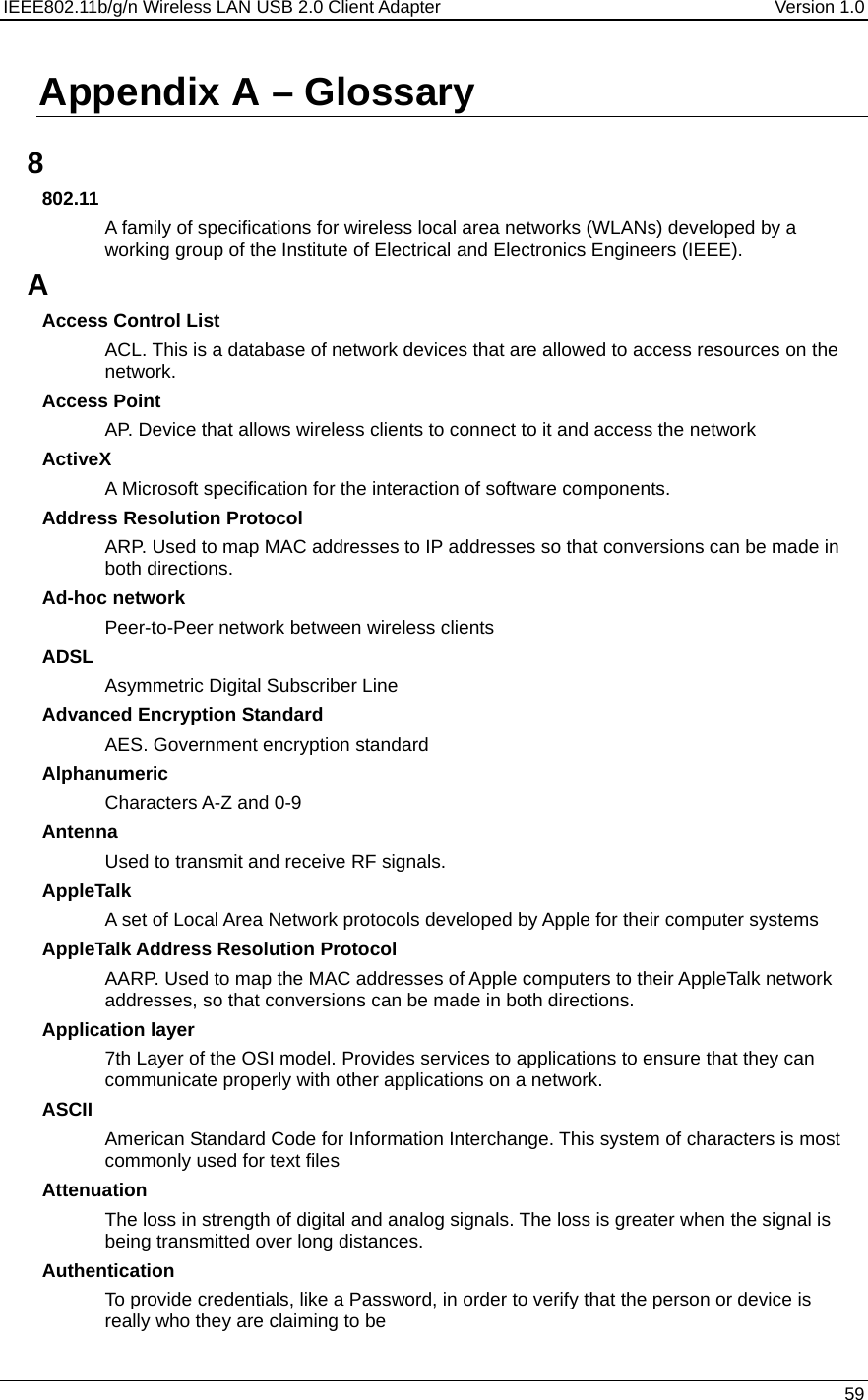 IEEE802.11b/g/n Wireless LAN USB 2.0 Client Adapter  Version 1.0   59  Appendix A – Glossary   8 802.11 A family of specifications for wireless local area networks (WLANs) developed by a working group of the Institute of Electrical and Electronics Engineers (IEEE).  A Access Control List ACL. This is a database of network devices that are allowed to access resources on the network. Access Point AP. Device that allows wireless clients to connect to it and access the network ActiveX A Microsoft specification for the interaction of software components.  Address Resolution Protocol ARP. Used to map MAC addresses to IP addresses so that conversions can be made in both directions. Ad-hoc network Peer-to-Peer network between wireless clients ADSL Asymmetric Digital Subscriber Line Advanced Encryption Standard AES. Government encryption standard Alphanumeric Characters A-Z and 0-9 Antenna Used to transmit and receive RF signals. AppleTalk A set of Local Area Network protocols developed by Apple for their computer systems AppleTalk Address Resolution Protocol AARP. Used to map the MAC addresses of Apple computers to their AppleTalk network addresses, so that conversions can be made in both directions. Application layer 7th Layer of the OSI model. Provides services to applications to ensure that they can communicate properly with other applications on a network. ASCII American Standard Code for Information Interchange. This system of characters is most commonly used for text files Attenuation The loss in strength of digital and analog signals. The loss is greater when the signal is being transmitted over long distances. Authentication To provide credentials, like a Password, in order to verify that the person or device is really who they are claiming to be 