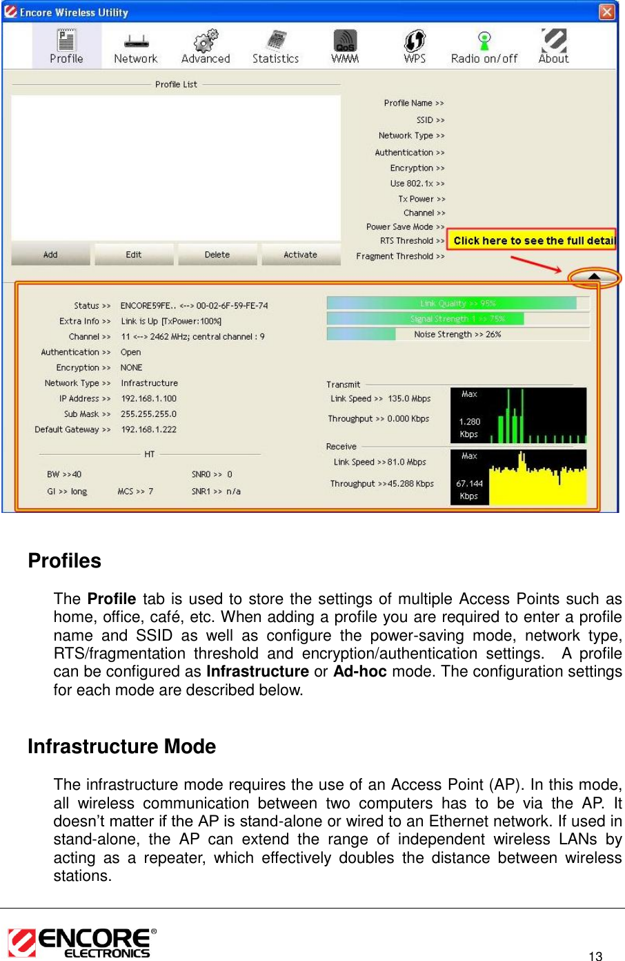                                                                                                                          13       Profiles The Profile tab is used to store the settings of multiple Access Points such as home, office, café, etc. When adding a profile you are required to enter a profile name  and  SSID  as  well  as  configure  the  power-saving  mode,  network  type, RTS/fragmentation  threshold  and  encryption/authentication  settings.    A  profile can be configured as Infrastructure or Ad-hoc mode. The configuration settings for each mode are described below.      Infrastructure Mode The infrastructure mode requires the use of an Access Point (AP). In this mode, all  wireless  communication  between  two  computers  has  to  be  via  the  AP.  It doesn’t matter if the AP is stand-alone or wired to an Ethernet network. If used in stand-alone,  the  AP  can  extend  the  range  of  independent  wireless  LANs  by acting  as  a  repeater,  which  effectively  doubles  the  distance  between  wireless stations.  