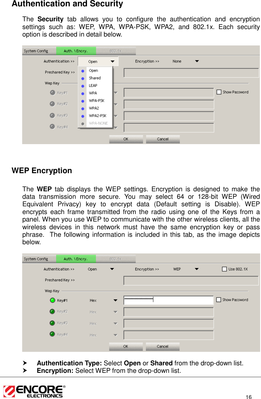                                                                                                                          16    Authentication and Security The  Security  tab  allows  you  to  configure  the  authentication  and  encryption settings  such  as:  WEP,  WPA,  WPA-PSK,  WPA2,  and  802.1x.  Each  security option is described in detail below.        WEP Encryption  The  WEP  tab  displays  the WEP  settings.  Encryption  is  designed  to  make  the data  transmission  more  secure.  You  may  select  64  or  128-bit  WEP  (Wired Equivalent  Privacy)  key  to  encrypt  data  (Default  setting  is  Disable).  WEP encrypts  each frame  transmitted from  the  radio  using  one  of  the  Keys from  a panel. When you use WEP to communicate with the other wireless clients, all the wireless  devices  in  this  network  must  have  the  same  encryption  key  or  pass phrase.  The following information is included in this tab, as the image depicts below.     Authentication Type: Select Open or Shared from the drop-down list.   Encryption: Select WEP from the drop-down list.  