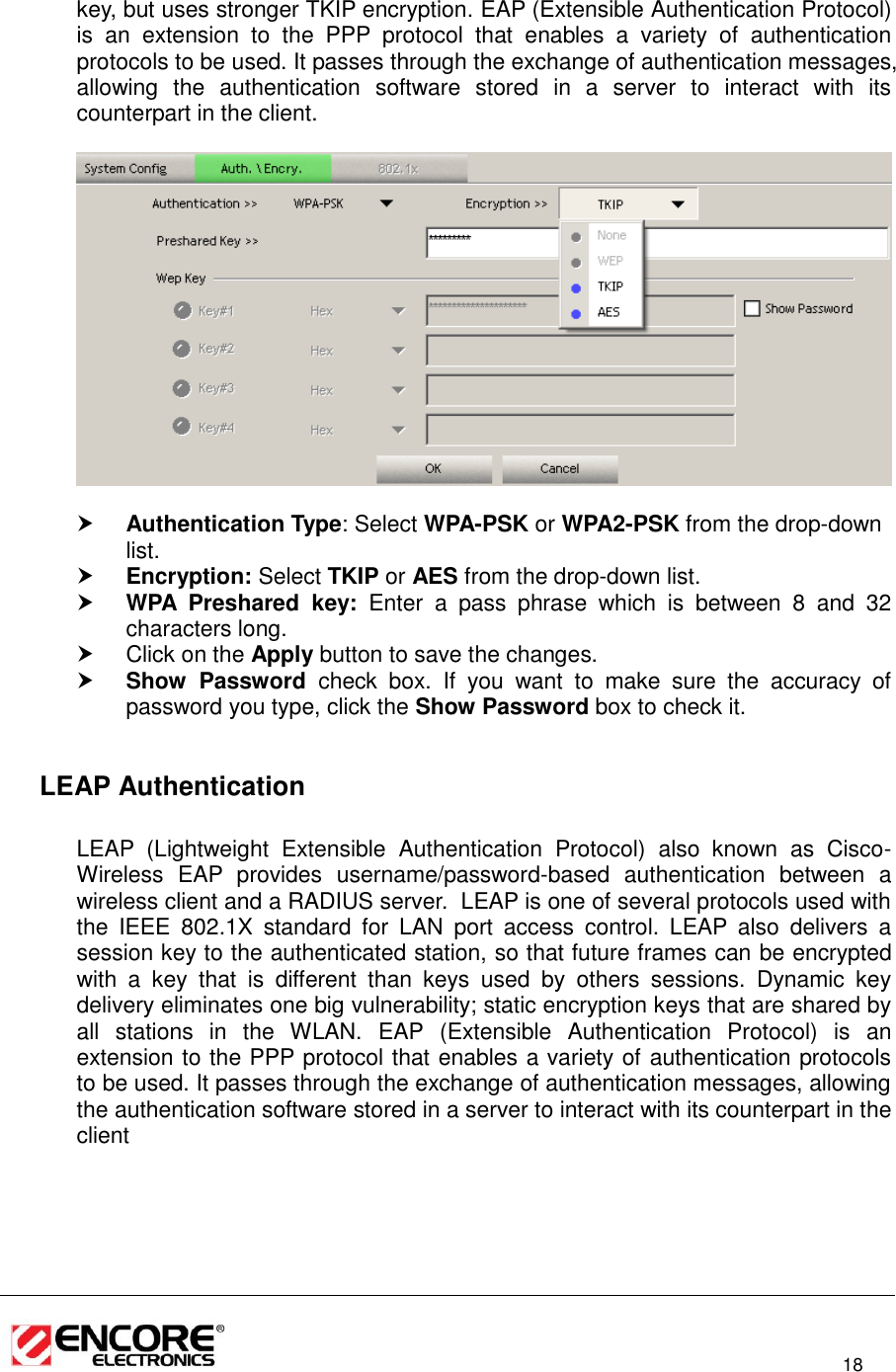                                                                                                                          18  key, but uses stronger TKIP encryption. EAP (Extensible Authentication Protocol) is  an  extension  to  the  PPP  protocol  that  enables  a  variety  of  authentication protocols to be used. It passes through the exchange of authentication messages, allowing  the  authentication  software  stored  in  a  server  to  interact  with  its counterpart in the client.     Authentication Type: Select WPA-PSK or WPA2-PSK from the drop-down list.   Encryption: Select TKIP or AES from the drop-down list.   WPA  Preshared  key:  Enter  a  pass  phrase  which  is  between  8  and  32 characters long.    Click on the Apply button to save the changes.   Show  Password  check  box.  If  you  want  to  make  sure  the  accuracy  of password you type, click the Show Password box to check it.    LEAP Authentication   LEAP  (Lightweight  Extensible  Authentication  Protocol)  also  known  as  Cisco-Wireless  EAP  provides  username/password-based  authentication  between  a wireless client and a RADIUS server.  LEAP is one of several protocols used with the  IEEE  802.1X  standard  for  LAN  port  access  control.  LEAP  also  delivers  a session key to the authenticated station, so that future frames can be encrypted with  a  key  that  is  different  than  keys  used  by  others  sessions.  Dynamic  key delivery eliminates one big vulnerability; static encryption keys that are shared by all  stations  in  the  WLAN.  EAP  (Extensible  Authentication  Protocol)  is  an extension to the PPP protocol that enables a variety of authentication protocols to be used. It passes through the exchange of authentication messages, allowing the authentication software stored in a server to interact with its counterpart in the client  