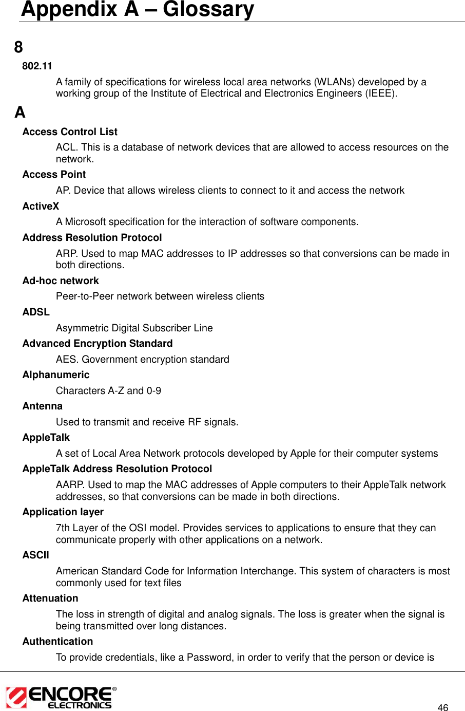                                                                                                                          46  Appendix A – Glossary   8 802.11 A family of specifications for wireless local area networks (WLANs) developed by a working group of the Institute of Electrical and Electronics Engineers (IEEE).  A Access Control List ACL. This is a database of network devices that are allowed to access resources on the network. Access Point AP. Device that allows wireless clients to connect to it and access the network ActiveX A Microsoft specification for the interaction of software components.  Address Resolution Protocol ARP. Used to map MAC addresses to IP addresses so that conversions can be made in both directions. Ad-hoc network Peer-to-Peer network between wireless clients ADSL Asymmetric Digital Subscriber Line Advanced Encryption Standard AES. Government encryption standard Alphanumeric Characters A-Z and 0-9 Antenna Used to transmit and receive RF signals. AppleTalk A set of Local Area Network protocols developed by Apple for their computer systems AppleTalk Address Resolution Protocol AARP. Used to map the MAC addresses of Apple computers to their AppleTalk network addresses, so that conversions can be made in both directions. Application layer 7th Layer of the OSI model. Provides services to applications to ensure that they can communicate properly with other applications on a network. ASCII American Standard Code for Information Interchange. This system of characters is most commonly used for text files Attenuation The loss in strength of digital and analog signals. The loss is greater when the signal is being transmitted over long distances. Authentication To provide credentials, like a Password, in order to verify that the person or device is 