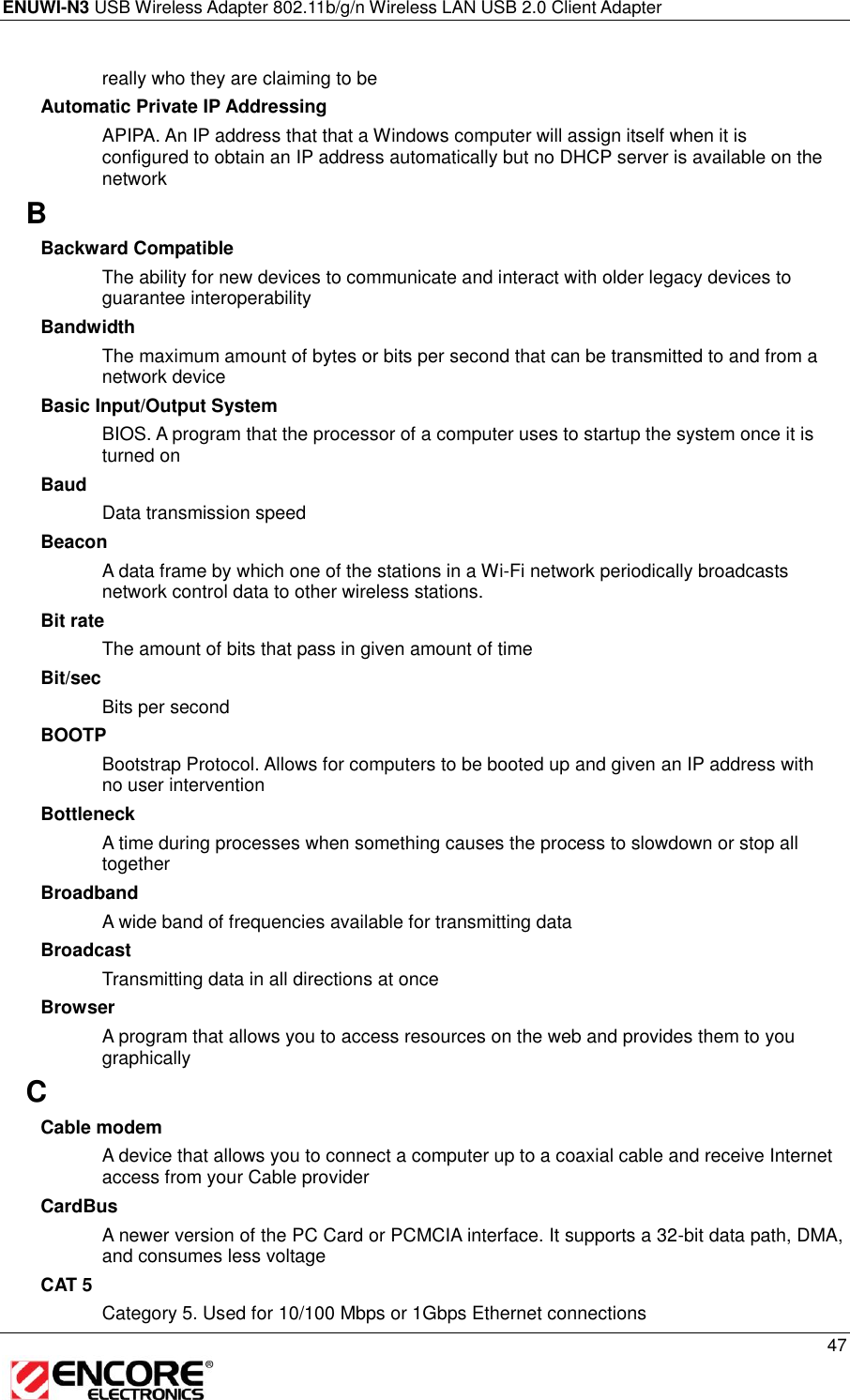 ENUWI-N3 USB Wireless Adapter 802.11b/g/n Wireless LAN USB 2.0 Client Adapter     47  really who they are claiming to be Automatic Private IP Addressing APIPA. An IP address that that a Windows computer will assign itself when it is configured to obtain an IP address automatically but no DHCP server is available on the network B Backward Compatible The ability for new devices to communicate and interact with older legacy devices to guarantee interoperability Bandwidth The maximum amount of bytes or bits per second that can be transmitted to and from a network device Basic Input/Output System BIOS. A program that the processor of a computer uses to startup the system once it is turned on Baud Data transmission speed Beacon A data frame by which one of the stations in a Wi-Fi network periodically broadcasts network control data to other wireless stations.  Bit rate The amount of bits that pass in given amount of time Bit/sec Bits per second BOOTP Bootstrap Protocol. Allows for computers to be booted up and given an IP address with no user intervention Bottleneck A time during processes when something causes the process to slowdown or stop all together Broadband A wide band of frequencies available for transmitting data Broadcast Transmitting data in all directions at once Browser A program that allows you to access resources on the web and provides them to you graphically C Cable modem A device that allows you to connect a computer up to a coaxial cable and receive Internet access from your Cable provider CardBus A newer version of the PC Card or PCMCIA interface. It supports a 32-bit data path, DMA, and consumes less voltage CAT 5 Category 5. Used for 10/100 Mbps or 1Gbps Ethernet connections 