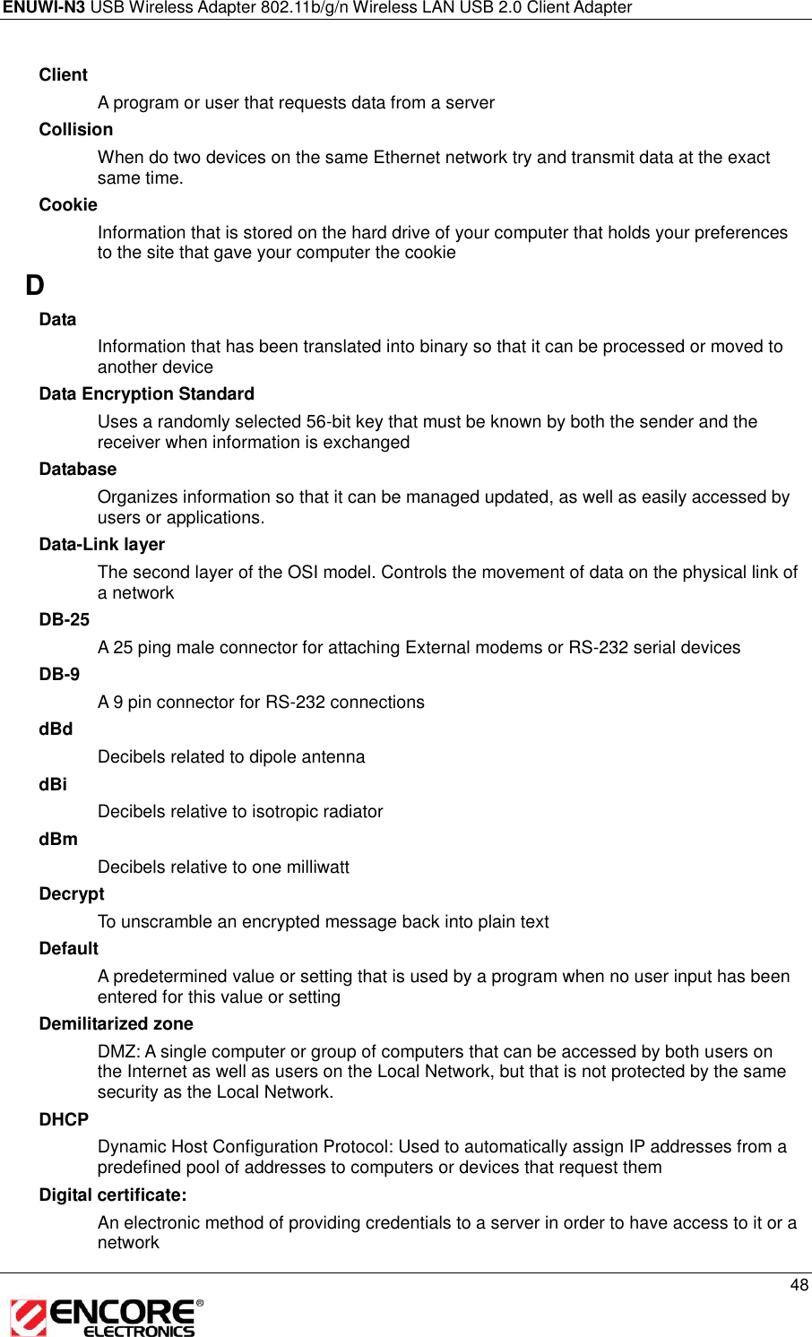 ENUWI-N3 USB Wireless Adapter 802.11b/g/n Wireless LAN USB 2.0 Client Adapter     48  Client A program or user that requests data from a server Collision When do two devices on the same Ethernet network try and transmit data at the exact same time. Cookie Information that is stored on the hard drive of your computer that holds your preferences to the site that gave your computer the cookie D Data Information that has been translated into binary so that it can be processed or moved to another device Data Encryption Standard Uses a randomly selected 56-bit key that must be known by both the sender and the receiver when information is exchanged Database Organizes information so that it can be managed updated, as well as easily accessed by users or applications. Data-Link layer The second layer of the OSI model. Controls the movement of data on the physical link of a network DB-25 A 25 ping male connector for attaching External modems or RS-232 serial devices DB-9 A 9 pin connector for RS-232 connections dBd Decibels related to dipole antenna dBi Decibels relative to isotropic radiator  dBm Decibels relative to one milliwatt Decrypt To unscramble an encrypted message back into plain text Default A predetermined value or setting that is used by a program when no user input has been entered for this value or setting Demilitarized zone DMZ: A single computer or group of computers that can be accessed by both users on the Internet as well as users on the Local Network, but that is not protected by the same security as the Local Network. DHCP Dynamic Host Configuration Protocol: Used to automatically assign IP addresses from a predefined pool of addresses to computers or devices that request them Digital certificate:  An electronic method of providing credentials to a server in order to have access to it or a network 