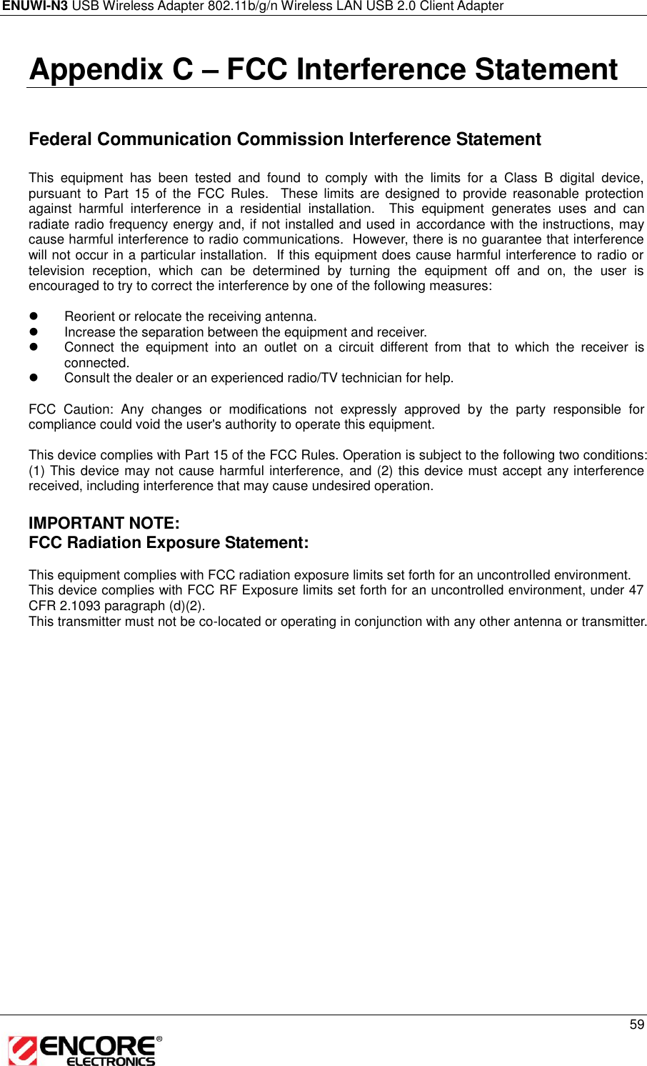 ENUWI-N3 USB Wireless Adapter 802.11b/g/n Wireless LAN USB 2.0 Client Adapter     59  Appendix C – FCC Interference Statement   Federal Communication Commission Interference Statement  This  equipment  has  been  tested  and  found  to  comply  with  the  limits  for  a  Class  B  digital  device, pursuant  to  Part  15  of  the  FCC  Rules.    These limits  are  designed  to  provide  reasonable  protection against  harmful  interference  in  a  residential  installation.    This  equipment  generates  uses  and  can radiate radio frequency energy and, if not installed and used in  accordance with the instructions, may cause harmful interference to radio communications.  However, there is no guarantee that interference will not occur in a particular installation.  If this equipment does cause harmful interference to radio or television  reception,  which  can  be  determined  by  turning  the  equipment  off  and  on,  the  user  is encouraged to try to correct the interference by one of the following measures:    Reorient or relocate the receiving antenna.   Increase the separation between the equipment and receiver.   Connect  the  equipment  into  an  outlet  on  a  circuit  different  from  that  to  which  the  receiver  is connected.   Consult the dealer or an experienced radio/TV technician for help.  FCC  Caution:  Any  changes  or  modifications  not  expressly  approved  by  the  party  responsible  for compliance could void the user&apos;s authority to operate this equipment.  This device complies with Part 15 of the FCC Rules. Operation is subject to the following two conditions: (1) This device may not cause harmful interference, and (2) this device must accept any interference received, including interference that may cause undesired operation.  IMPORTANT NOTE: FCC Radiation Exposure Statement:  This equipment complies with FCC radiation exposure limits set forth for an uncontrolled environment.  This device complies with FCC RF Exposure limits set forth for an uncontrolled environment, under 47 CFR 2.1093 paragraph (d)(2). This transmitter must not be co-located or operating in conjunction with any other antenna or transmitter.  