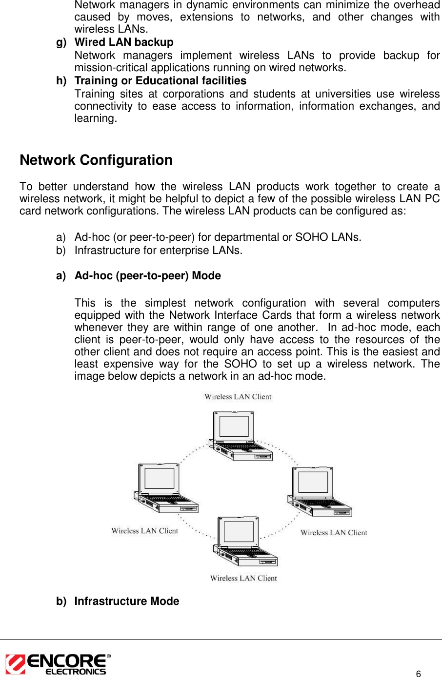                                                                                                                          6  Network managers in dynamic environments can minimize the overhead caused  by  moves,  extensions  to  networks,  and  other  changes  with wireless LANs. g)  Wired LAN backup Network  managers  implement  wireless  LANs  to  provide  backup  for mission-critical applications running on wired networks. h)  Training or Educational facilities Training  sites  at  corporations  and  students  at  universities  use  wireless connectivity  to  ease  access  to  information,  information  exchanges,  and learning.     Network Configuration To  better  understand  how  the  wireless  LAN  products  work  together  to  create  a wireless network, it might be helpful to depict a few of the possible wireless LAN PC card network configurations. The wireless LAN products can be configured as:  a) Ad-hoc (or peer-to-peer) for departmental or SOHO LANs. b)  Infrastructure for enterprise LANs.  a) Ad-hoc (peer-to-peer) Mode  This  is  the  simplest  network  configuration  with  several  computers equipped with the Network Interface Cards that form a wireless network whenever they are within range of one another.  In ad-hoc mode, each client  is  peer-to-peer,  would  only  have  access  to  the  resources  of  the other client and does not require an access point. This is the easiest and least  expensive  way  for  the  SOHO  to  set  up  a  wireless  network.  The image below depicts a network in an ad-hoc mode.                 b)  Infrastructure Mode   