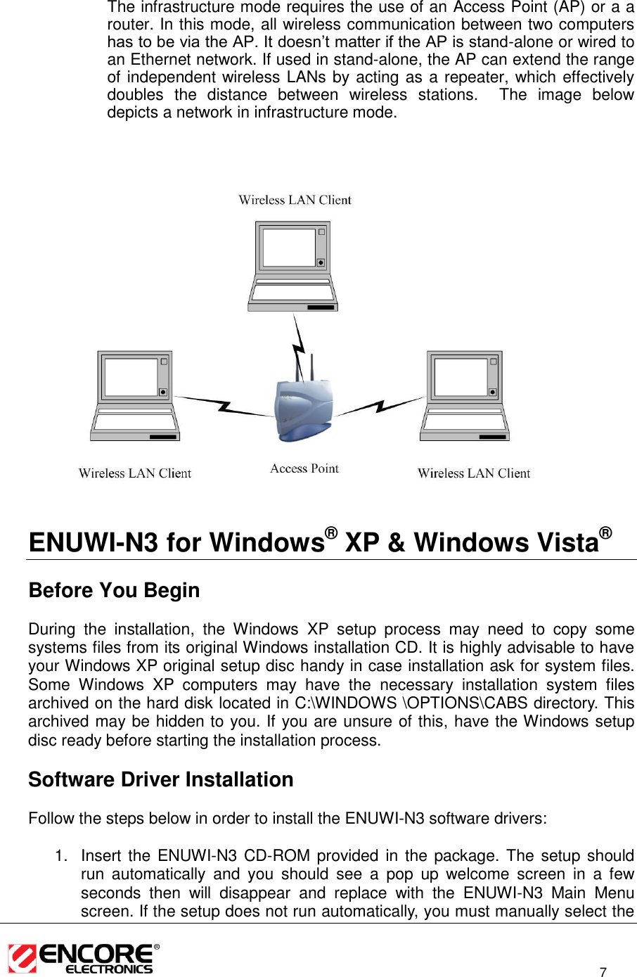                                                                                                                          7  The infrastructure mode requires the use of an Access Point (AP) or a a router. In this mode, all wireless communication between two computers has to be via the AP. It doesn’t matter if the AP is stand-alone or wired to an Ethernet network. If used in stand-alone, the AP can extend the range of independent wireless LANs by acting as a repeater, which effectively doubles  the  distance  between  wireless  stations.    The  image  below depicts a network in infrastructure mode.                     ENUWI-N3 for Windows® XP &amp; Windows Vista®    Before You Begin During  the  installation,  the  Windows XP  setup  process  may  need  to  copy  some systems files from its original Windows installation CD. It is highly advisable to have your Windows XP original setup disc handy in case installation ask for system files. Some  Windows  XP  computers  may  have  the  necessary  installation  system  files archived on the hard disk located in C:\WINDOWS \OPTIONS\CABS directory. This archived may be hidden to you. If you are unsure of this, have the Windows setup disc ready before starting the installation process.    Software Driver Installation Follow the steps below in order to install the ENUWI-N3 software drivers:  1.  Insert the  ENUWI-N3 CD-ROM  provided in  the package. The setup should run  automatically  and  you  should  see  a  pop  up  welcome  screen  in  a  few seconds  then  will  disappear  and  replace  with  the  ENUWI-N3  Main  Menu screen. If the setup does not run automatically, you must manually select the  