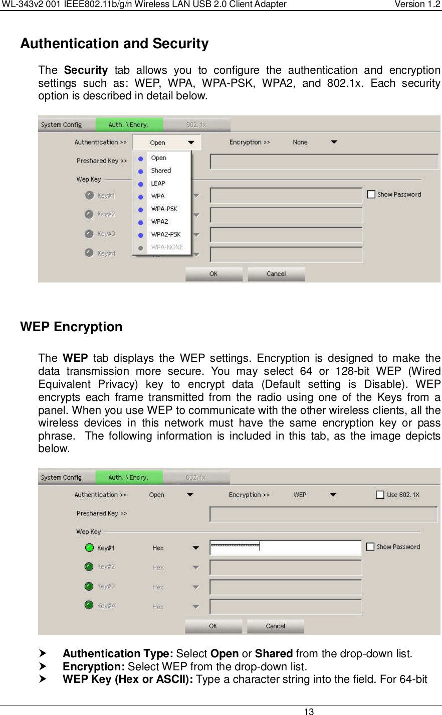 WL-343v2 001 IEEE802.11b/g/n Wireless LAN USB 2.0 Client Adapter  Version 1.2                                                                                                                         13    Authentication and Security The  Security  tab  allows  you  to  configure  the  authentication  and  encryption settings  such  as:  WEP,  WPA,  WPA-PSK,  WPA2,  and  802.1x.  Each  security option is described in detail below.        WEP Encryption  The  WEP  tab  displays  the  WEP settings.  Encryption  is  designed  to make  the data  transmission  more  secure.  You  may  select  64  or  128-bit  WEP  (Wired Equivalent  Privacy)  key  to  encrypt  data  (Default  setting  is  Disable).  WEP encrypts  each  frame  transmitted  from  the  radio  using  one  of the  Keys  from  a panel. When you use WEP to communicate with the other wireless clients, all the wireless  devices  in  this  network  must  have  the  same  encryption  key  or  pass phrase.  The following information is included in this tab, as  the image depicts below.     Authentication Type: Select Open or Shared from the drop-down list.   Encryption: Select WEP from the drop-down list.   WEP Key (Hex or ASCII): Type a character string into the field. For 64-bit 