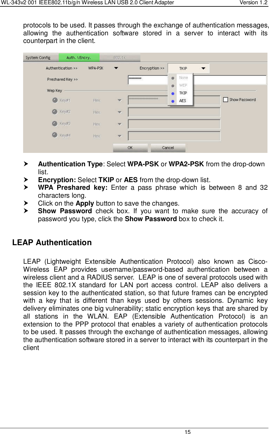 WL-343v2 001 IEEE802.11b/g/n Wireless LAN USB 2.0 Client Adapter  Version 1.2                                                                                                                         15  protocols to be used. It passes through the exchange of authentication messages, allowing  the  authentication  software  stored  in  a  server  to  interact  with  its counterpart in the client.     Authentication Type: Select WPA-PSK or WPA2-PSK from the drop-down list.   Encryption: Select TKIP or AES from the drop-down list.   WPA  Preshared  key:  Enter  a  pass  phrase  which  is  between  8  and  32 characters long.    Click on the Apply button to save the changes.   Show  Password  check  box.  If  you  want  to  make  sure  the  accuracy  of password you type, click the Show Password box to check it.    LEAP Authentication   LEAP  (Lightweight  Extensible  Authentication  Protocol)  also  known  as  Cisco-Wireless  EAP  provides  username/password-based  authentication  between  a wireless client and a RADIUS server.  LEAP is one of several protocols used with the  IEEE  802.1X  standard  for  LAN  port  access  control.  LEAP  also  delivers  a session key to the authenticated station, so that future frames can be encrypted with  a  key  that  is  different  than  keys  used  by  others  sessions.  Dynamic  key delivery eliminates one big vulnerability; static encryption keys that are shared by all  stations  in  the  WLAN.  EAP  (Extensible  Authentication  Protocol)  is  an extension to the PPP protocol that enables a variety of authentication protocols to be used. It passes through the exchange of authentication messages, allowing the authentication software stored in a server to interact with its counterpart in the client  