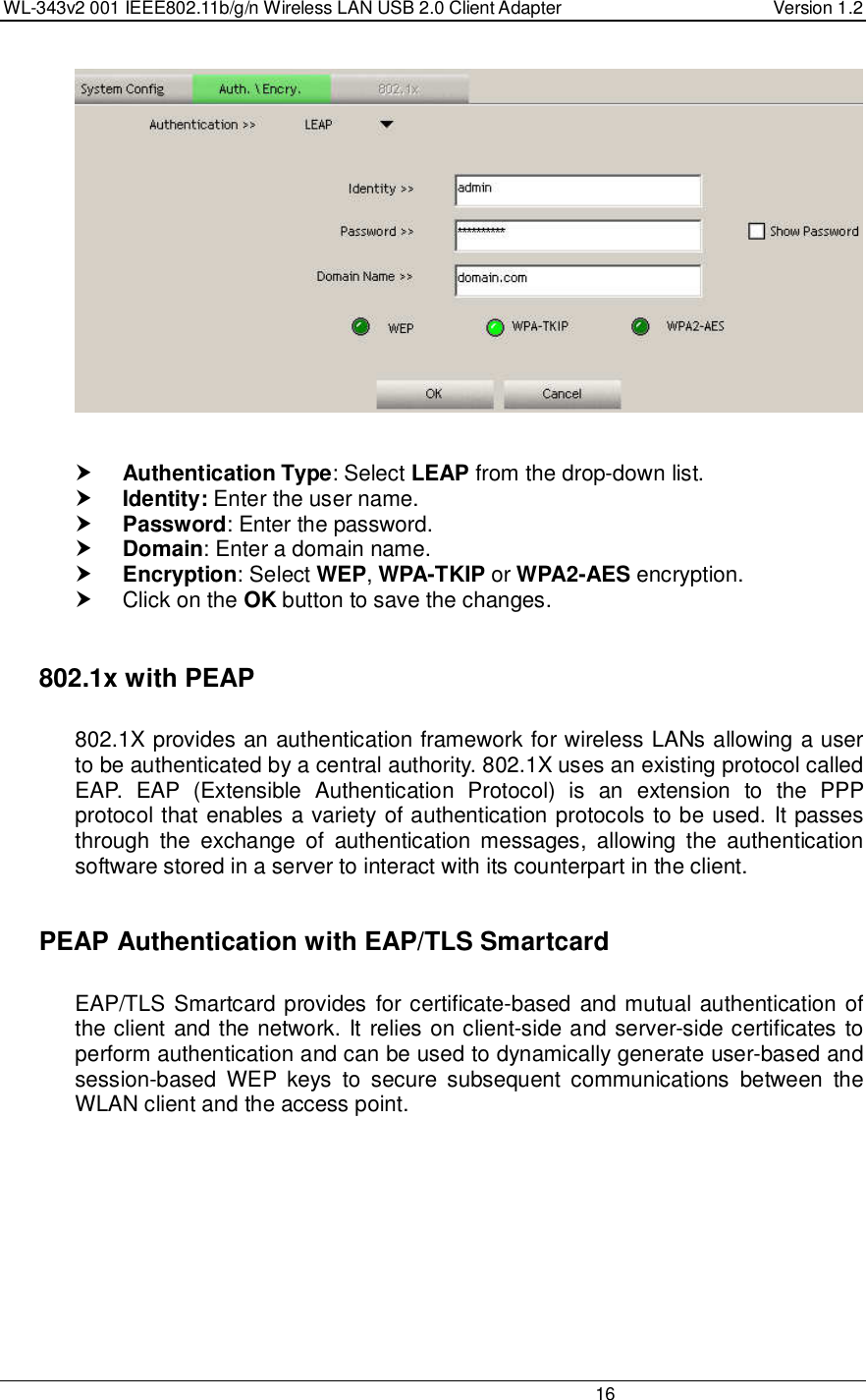 WL-343v2 001 IEEE802.11b/g/n Wireless LAN USB 2.0 Client Adapter  Version 1.2                                                                                                                         16      Authentication Type: Select LEAP from the drop-down list.   Identity: Enter the user name.  Password: Enter the password.  Domain: Enter a domain name.  Encryption: Select WEP, WPA-TKIP or WPA2-AES encryption.   Click on the OK button to save the changes.     802.1x with PEAP  802.1X provides an authentication framework for wireless LANs allowing a user to be authenticated by a central authority. 802.1X uses an existing protocol called EAP.  EAP  (Extensible  Authentication  Protocol)  is  an  extension  to  the  PPP protocol that enables a variety of authentication protocols to be used. It passes through  the  exchange  of  authentication  messages,  allowing  the  authentication software stored in a server to interact with its counterpart in the client.    PEAP Authentication with EAP/TLS Smartcard  EAP/TLS Smartcard provides for certificate-based and mutual authentication of the client and the network. It relies on client-side and server-side certificates to perform authentication and can be used to dynamically generate user-based and session-based  WEP  keys  to  secure  subsequent  communications  between  the WLAN client and the access point.  