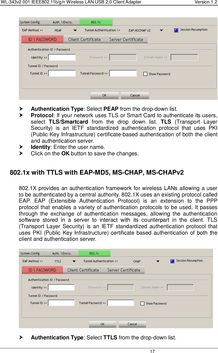 WL-343v2 001 IEEE802.11b/g/n Wireless LAN USB 2.0 Client Adapter  Version 1.2                                                                                                                         17     Authentication Type: Select PEAP from the drop-down list.   Protocol: If your network uses TLS or Smart Card to authenticate its users, select  TLS/Smartcard  from  the  drop  down  list.  TLS  (Transport  Layer Security)  is  an  IETF  standardized  authentication  protocol  that  uses  PKI (Public Key Infrastructure) certificate-based authentication of both the client and authentication server.  Identity: Enter the user name.   Click on the OK button to save the changes.     802.1x with TTLS with EAP-MD5, MS-CHAP, MS-CHAPv2  802.1X provides an authentication framework for wireless LANs allowing a user to be authenticated by a central authority. 802.1X uses an existing protocol called EAP.  EAP  (Extensible  Authentication  Protocol)  is  an  extension  to  the  PPP protocol that enables a variety of authentication protocols to be used. It passes through  the  exchange  of  authentication  messages,  allowing  the  authentication software  stored  in  a  server  to  interact  with  its  counterpart  in  the  client.  TLS (Transport  Layer Security) is an  IETF standardized authentication  protocol that uses PKI (Public Key Infrastructure) certificate based authentication of both the client and authentication server.     Authentication Type: Select TTLS from the drop-down list.  